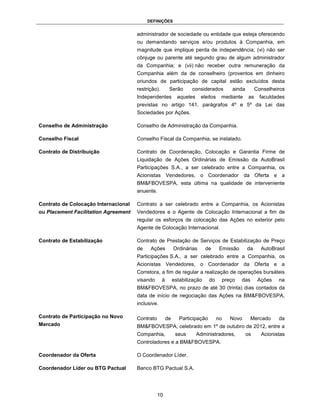 DEFINIÇÕES


                                      administrador de sociedade ou entidade que esteja oferecendo
                                      ou demandando serviços e/ou produtos à Companhia, em
                                      magnitude que implique perda de independência; (vi) não ser
                                      cônjuge ou parente até segundo grau de algum administrador
                                      da Companhia; e (vii) não receber outra remuneração da
                                      Companhia além da de conselheiro (proventos em dinheiro
                                      oriundos de participação de capital estão excluídos desta
                                      restrição).        Serão       considerados            ainda         Conselheiros
                                      Independentes            aqueles    eleitos    mediante         as     faculdades
                                      previstas no artigo 141, parágrafos 4º e 5º da Lei das
                                      Sociedades por Ações.

Conselho de Administração             Conselho de Administração da Companhia.

Conselho Fiscal                       Conselho Fiscal da Companhia, se instalado.

Contrato de Distribuição              Contrato de Coordenação, Colocação e Garantia Firme de
                                      Liquidação de Ações Ordinárias de Emissão da AutoBrasil
                                      Participações S.A., a ser celebrado entre a Companhia, os
                                      Acionistas Vendedores, o Coordenador da Oferta e a
                                      BM&FBOVESPA, esta última na qualidade de interveniente
                                      anuente.

Contrato de Colocação Internacional   Contrato a ser celebrado entre a Companhia, os Acionistas
ou Placement Facilitation Agreement   Vendedores e o Agente de Colocação Internacional a fim de
                                      regular os esforços de colocação das Ações no exterior pelo
                                      Agente de Colocação Internacional.

Contrato de Estabilização             Contrato de Prestação de Serviços de Estabilização de Preço
                                      de    Ações            Ordinárias      de      Emissão         da      AutoBrasil
                                      Participações S.A., a ser celebrado entre a Companhia, os
                                      Acionistas Vendedores, o Coordenador da Oferta e a
                                      Corretora, a fim de regular a realização de operações bursáteis
                                      visando       à        estabilização     do        preço   das        Ações   na
                                      BM&FBOVESPA, no prazo de até 30 (trinta) dias contados da
                                      data de início de negociação das Ações na BM&FBOVESPA,
                                      inclusive.

Contrato de Participação no Novo      Contrato          de      Participação        no      Novo       Mercado      da
Mercado                               BM&FBOVESPA, celebrado em 1º de outubro de 2012, entre a
                                      Companhia,              seus       Administradores,            os      Acionistas
                                      Controladores e a BM&FBOVESPA.

Coordenador da Oferta                 O Coordenador Líder.

Coordenador Líder ou BTG Pactual      Banco BTG Pactual S.A.




                                                 10
 