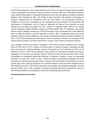 APRESENTAÇÃO DOS COORDENADORES


O BTG Pactual apresentou forte atuação fortemente em 2010 no mercado de Ofertas Públicas de Renda
Variável, participando das ofertas de follow-on do Banco do Brasil, JBS, Even, PDG Realty, Petrobras,
Lopes, Estácio Participações e Anhanguera Educacional, bem como da abertura de capital da Aliansce,
Multiplus, OSX, EcoRodovias, Mills, Júlio Simões e Brasil Insurance. Esta atuação foi alcançada em
função do relacionamento do Coordenador Líder com seus clientes, com sua atuação constante e,
acreditam, de acordo com a percepção de valor agregado para suas operações, fato comprovado pela
participação do Coordenador Líder em todas as operações de follow-on das empresas nas quais
participou em sua abertura de capital. Em 2011, realizou as seguintes ofertas: follow-on de Tecnisa,
Ternium, Direcional, Gerdau, BR Malls, e Kroton e os IPOs de QGEP, IMC, T4F, Magazine Luiza e Brazil
Pharma. Deve-se destacar também que o BTG Pactual atuou como coordenador líder e lead settlement
agent na oferta de Gerdau, a qual foi registrada no Brasil e SEC e coordenada apenas por bancos
brasileiros, além da oferta de Magazine Luiza, também coordenada somente por bancos brasileiros. Em
2012, o BTG Pactual participou da oferta pública inicial de Locamérica, Unicasa e de sua própria oferta
pública inicial e do follow-on de Fibria, Brazil Pharma, Suzano, Taesa, Minerva, Equatorial e Aliansce.

Como assessor financeiro em fusões e aquisições, o BTG Pactual também apresentou forte atuação
tanto em 2010 como em 2011, ficando em primeiro lugar no ranking de fusões e aquisições nos dois
anos, de acordo com a Thomson Reuters, conforme informações em 31 de dezembro em 2010 e 31 de
dezembro de 2011. O BTG Pactual assessorou seus clientes em importantes transações de fusões e
aquisições em 2010, como, por exemplo, fusão da TAM com a LAN, joint-venture entre Cosan e Shell,
consolidação da participação detida pela Petrobras em Braskem e Quattor e venda de participação
minoritária no Teuto para a Pfizer; em 2011, também participou de importantes transações, tais como
aquisição do controle da Usiminas pela Ternium, assessor dos controladores da Schincariol na venda do
controle para a Kirin, fusão da Vanguarda com a Brasil Ecodiesel e venda da WTorre Properties para a
BR Properties. Em 2012, o BTG Pactual assessorou seus clientes em importantes transações, tais como
parceria da MPX com a E.ON, aquisição do controle da Comgás pela Cosan, aquisição dos ativos da
OHL Brasil pela Abertis e consolidação do controle da EcoRodovias pela CR Almeida.

COORDENADOR(ES) CONTRATADO(S)

[•]




                                                   100
 