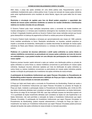 FATORES DE RISCO RELACIONADOS À OFERTA E ÀS AÇÕES


Além disso, o preço das ações vendidas em uma oferta pública está, frequentemente, sujeito à
volatilidade imediatamente após a oferta pública inicial. O preço de mercado de nossas ações ordinárias
pode variar significativamente como resultado de vários fatores, alguns dos quais estão fora de nosso
controle.

Restrições à circulação de capitais para fora do Brasil podem prejudicar a capacidade dos
titulares de nossas ações ordinárias residentes no exterior em receber dividendos e distribuições
relativas às receitas oriundas de sua alienação.

O Governo Federal pode impor restrições temporárias sobre a conversão da moeda brasileira em
moedas estrangeiras e à remessa para investidores estrangeiros dos resultados de seus investimentos
no Brasil. A legislação brasileira permite ao Governo Federal impor essas restrições sempre que houver
grave desequilíbrio na balança de pagamentos do Brasil ou razões para prever tal desequilíbrio.

O Governo Federal impôs restrições a remessas por aproximadamente seis meses em 1990, podendo
tomar medidas semelhantes no futuro. Restrições semelhantes, se impostas, poderão prejudicar ou
impedir a conversão de dividendos, distribuições ou receitas decorrentes da alienação de nossas ações
ordinárias de Reais para Dólares norte-americanos e a remessa de Dólares norte-americanos para o
exterior.

Podemos vir a precisar de recursos adicionais e emitir ações ordinárias ou outros títulos ou
valores mobiliários conversíveis ou permutáveis em nossas ações ordinárias ao invés de incorrer
em endividamento, o que poderá resultar em uma diluição das participações dos investidores em
nosso capital.

Podemos precisar levantar capital adicional e optar por realizar uma distribuição pública ou privada de
ações ordinárias ou outros títulos ou valores mobiliários conversíveis ou permutáveis em nossas ações
ordinárias. Quaisquer recursos adicionais captados por meio de distribuição de ações ordinárias ou
outros títulos ou valores mobiliários conversíveis ou permutáveis em nossas ações ordinárias poderão
resultar na diluição da participação dos investidores nas ações ordinárias de nossa emissão.

A participação de Investidores Institucionais que sejam Pessoas Vinculadas no Procedimento de
Bookbuilding poderá impactar adversamente a definição do Preço por Ação e a liquidez das ações
ordinárias de nossa emissão no mercado secundário.

O Preço por Ação será fixado após a conclusão do Procedimento de Bookbuilding. Poderá ser aceita a
participação de Investidores Institucionais que sejam Pessoas Vinculadas no processo de fixação do
Preço por Ação, mediante a participação destes no Procedimento de Bookbuilding, até o limite de 20%
das Ações inicialmente ofertadas (sem considerar as Ações do Lote Suplementar e as Ações Adicionais).
Nos termos do artigo 55 da Instrução CVM 400, caso seja verificado excesso de demanda superior em
1/3 à quantidade de Ações inicialmente ofertadas (sem considerar as Ações do Lote Suplementar e as
Ações Adicionais), não será permitida a colocação de Ações a Investidores Institucionais que sejam
Pessoas Vinculadas. A participação de Investidores Institucionais que sejam Pessoas Vinculadas no
Procedimento de Bookbuilding, poderá impactar adversamente a formação do Preço por Ação e o
investimento nas Ações por Investidores Institucionais que sejam Pessoas Vinculadas poderá promover
redução da liquidez das ações ordinárias de nossa emissão no mercado secundário.




                                                   102
 