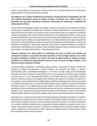FATORES DE RISCO RELACIONADOS À OFERTA E ÀS AÇÕES


venda, ou a percepção de uma possível emissão ou venda, de um volume substancial de nossas ações
poderá prejudicar o preço de mercado de tais ações.

Na medida em que o regime de distribuição da Oferta é o de garantia firme de liquidação e que não
será admitida distribuição parcial no âmbito da Oferta, é possível que a Oferta venha a ser
cancelada caso não haja investidores suficientes interessados em subscrever a totalidade das
Ações objeto da Oferta.

A garantia firme de liquidação consiste na obrigação individual e não solidária do Coordenador da Oferta
de subscrição e liquidação das Ações (sem considerar as Ações Suplementares, mas considerando as
Ações Adicionais) que tenham sido subscritas, porém não liquidadas pelos seus respectivos investidores
na Data de Liquidação, até o limite individual de garantia firme do Coordenador da Oferta, nos termos do
Contrato de Distribuição. Na medida em que não será admitida distribuição parcial no âmbito da Oferta,
caso as Ações (sem considerar as Ações Suplementares e as Ações Adicionais) não sejam integralmente
subscritas no âmbito da Oferta até a data de conclusão do Procedimento de Bookbuilding, nos termos do
Contrato de Distribuição, a Oferta será cancelada, sendo todos os Pedidos de Reserva e ordens de
investimentos automaticamente cancelados. Para informações adicionais sobre cancelamento da Oferta,
veja a seção “Informações sobre a Oferta – Procedimento da Oferta”.

Estamos realizando uma oferta pública de distribuição de Ações no Brasil com esforços de
colocação no exterior, o que poderá nos deixar expostos a riscos de litígio relativos a uma oferta
de valores mobiliários no Brasil e no exterior. Os riscos de litígio relativos a ofertas de valores
mobiliários no exterior são potencialmente maiores do que os riscos de litígio relativos a uma
oferta de valores mobiliários no Brasil.

A presente Oferta compreende a distribuição pública primária e secundária de Ações no Brasil, em
mercado de balcão não-organizado, incluindo esforços de colocação das Ações no exterior,
exclusivamente junto a Investidores Estrangeiros e, em ambos os casos, desde que tais Investidores
Estrangeiros invistam no Brasil em conformidade com os mecanismos de investimento regulamentados
nos termos da Lei nº 4.131, Resolução CMN 2.689, e da Instrução CVM 325, e pelo BACEN, conforme
aplicável. Referidos esforços de colocação serão realizados pelo Agente de Colocação Internacional, e
nos expõem a normas relacionadas à proteção destes investidores estrangeiros por conta de incorreções
ou omissões relevantes tanto no Preliminary Offering Memorandum, datado da data deste Prospecto
Preliminar, quanto no Final Offering Memorandum datado da data do Prospecto Definitivo, inclusive no
que tange aos riscos de potenciais procedimentos judiciais por parte de investidores em relação a estas
questões. Caso o Agente de Colocação Internacional venha a sofrer perdas no exterior em decorrência
destas questões, ele poderá ter direito de regresso contra nós por conta desta cláusula de indenização.

Adicionalmente, o Contrato de Colocação Internacional apresenta declarações específicas em relação à
observância de isenções das leis de valores mobiliários dos Estados Unidos da América, as quais, se
descumpridas, poderão dar ensejo a outros potenciais procedimentos judiciais. Por conta de incorreções
ou omissões relevantes indicadas acima, procedimentos judiciais poderão ser iniciados contra nós no
exterior. Estes procedimentos no exterior, em especial nos Estados Unidos da América, poderão envolver
valores substanciais, em decorrência do critério utilizado nos Estados Unidos da América para o cálculo
das indenizações devidas nestes processos.




                                                  104
 