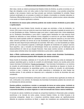 FATORES DE RISCO RELACIONADOS À OFERTA E ÀS AÇÕES


Além disso, devido ao sistema processual dos Estados Unidos da América, as partes envolvidas em um
litígio são obrigadas a arcar com altos custos na fase inicial do processo, o que penaliza companhias
sujeitas a tais processos mesmo que fique provado que nenhuma improbidade foi cometida. Nossa
eventual condenação em um processo no exterior em relação a incorreções ou omissões relevantes no
Preliminary Offering Memorandum ou no Final Offering Memorandum, poderá envolver valores relevantes
e nos causar um impacto significativo e adverso.

Os detentores de nossas ações ordinárias poderão não receber nenhum dividendo ou juros sobre
o capital próprio.

De acordo com nosso Estatuto Social, deverão ser pagos aos acionistas, a título de dividendos, no
mínimo, 25% (vinte e cinco por cento) de nosso lucro líquido anual, calculado e ajustado de acordo com a
Lei das Sociedades por Ações. Poderemos pagar juros sobre o capital próprio até o limite estabelecido
por lei. Dividendos intermediários e juros sobre o capital próprio declarados em cada exercício fiscal
poderão ser atribuídos ao nosso dividendo mínimo obrigatório no exercício em que foram distribuídos.
Esse lucro líquido ajustado poderá ser capitalizado, utilizado para absorver prejuízos ou de outra forma
retido conforme permitido nos termos da Lei das Sociedades por Ações e do nosso Estatuto Social, e
poderá não estar disponível para distribuição aos acionistas. Além disso, a Lei das Sociedades por Ações
permite que uma companhia suspenda a distribuição obrigatória de dividendos em qualquer exercício
fiscal específico, caso o Conselho de Administração informe aos acionistas que tal distribuição seria
desaconselhável em vista de sua situação financeira. Caso esses eventos ocorram, os detentores de
nossas ações ordinárias talvez não recebam dividendos ou juros sobre o capital próprio.

Após a Oferta continuaremos sendo controlados por nossos atuais Acionistas Controladores,
sendo que seus interesses poderão diferir daqueles dos demais acionistas.

Nosso Acordo de Acionistas, celebrado em 31 de julho de 2012, determina que antes da realização de
qualquer assembleia geral ou reunião do conselho de administração, haverá uma reunião prévia entre
nossos Acionistas Controladores (“Acordo de Acionistas”). Tais Acionistas Controladores e os membros
do conselho de administração por elas indicados e eleitos em observância ao disposto no Acordo de
Acionistas devem comparecer às assembleias gerais e às reuniões do conselho de administração,
conforme o caso, e declarar seu voto com estrita observância a orientações de votos fixadas nas
reuniões prévias. O voto proferido em desacordo com o estipulado no Acordo de Acionistas não será
considerado.

Enquanto os Acionistas Controladores continuarem a deter ou a controlar bloco significativo de direitos de
voto, continuarão a nos controlar. Os interesses dos Acionistas Controladores poderão não coincidir com
os interesses dos demais acionistas.

Eventos políticos, econômicos e sociais e a percepção de riscos em outros países, incluindo os
Estados Unidos, União Europeia e países de economias emergentes, podem afetar adversamente
a economia brasileira, os nossos negócios e o valor de mercado dos nossos valores mobiliários.

O mercado de valores mobiliários de emissão de companhias brasileiras é influenciado pelas condições
econômicas e de mercado de outros países, inclusive Estados Unidos, da União Europeia e de
economias emergentes. Apesar de a conjuntura econômica desses países ser significativamente
diferente da conjuntura econômica do Brasil, a reação dos investidores aos acontecimentos nesses


                                                   105
 