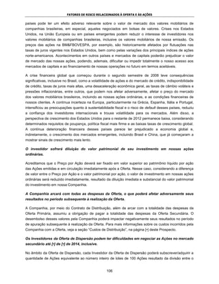 FATORES DE RISCO RELACIONADOS À OFERTA E ÀS AÇÕES


países pode ter um efeito adverso relevante sobre o valor de mercado dos valores mobiliários de
companhias brasileiras, em especial, aqueles negociados em bolsas de valores. Crises nos Estados
Unidos, na União Europeia ou em países emergentes podem reduzir o interesse de investidores nos
valores mobiliários de companhias brasileiras, inclusive os valores mobiliários de nossa emissão. Os
preços das ações na BM&FBOVESPA, por exemplo, são historicamente afetados por flutuações nas
taxas de juros vigentes nos Estados Unidos, bem como pelas variações dos principais índices de ações
norte-americanos. Acontecimentos em outros países e mercados de capitais poderão prejudicar o valor
de mercado das nossas ações, podendo, ademais, dificultar ou impedir totalmente o nosso acesso aos
mercados de capitais e ao financiamento de nossas operações no futuro em termos aceitáveis.

A crise financeira global que começou durante o segundo semestre de 2008 teve consequências
significativas, inclusive no Brasil, como a volatilidade de ações e do mercado de crédito, indisponibilidade
de crédito, taxas de juros mais altas, uma desaceleração econômica geral, as taxas de câmbio voláteis e
pressões inflacionárias, entre outros, que podem nos afetar adversamente, afetar o preço do mercado
dos valores mobiliários brasileiros, incluindo as nossas ações ordinárias, e as condições financeiras de
nossos clientes. A contínua incerteza na Europa, particularmente na Grécia, Espanha, Itália e Portugal,
intensificou as preocupações quanto à sustentabilidade fiscal e o risco de default desses países, reduziu
a confiança dos investidores internacionais e trouxe volatilidade para os mercados. Além disso, a
perspectiva de crescimento dos Estados Unidos para o restante de 2012 permanece baixa, considerando
determinados requisitos de poupança, política fiscal mais firme e as baixas taxas de crescimento global.
A contínua deterioração financeira desses países parece ter prejudicado a economia global e,
indiretamente, o crescimento dos mercados emergentes, incluindo Brasil e China, que já começaram a
mostrar sinais de crescimento mais lento.

O investidor sofrerá diluição do valor patrimonial de seu investimento em nossas ações
ordinárias.

Acreditamos que o Preço por Ação deverá ser fixado em valor superior ao patrimônio líquido por ação
das Ações emitidas e em circulação imediatamente após a Oferta. Nesse caso, considerando a diferença
de valor entre o Preço por Ação e o valor patrimonial por ação, o valor de investimento em nossas ações
ordinárias será reduzido imediatamente, resultado da diluição imediata e substancial do valor patrimonial
do investimento em nossa Companhia.

A Companhia arcará com todas as despesas da Oferta, o que poderá afetar adversamente seus
resultados no período subsequente à realização da Oferta.

A Companhia, por meio do Contrato de Distribuição, além de arcar com a totalidade das despesas da
Oferta Primária, assumiu a obrigação de pagar a totalidade das despesas da Oferta Secundária. O
desembolso desses valores pela Companhia poderá impactar negativamente seus resultados no período
de apuração subsequente à realização da Oferta. Para mais informações sobre os custos incorridos pela
Companhia com a Oferta, veja a seção “Custos de Distribuição”, na página [•] deste Prospecto.

Os Investidores da Oferta de Dispersão podem ter dificuldades em negociar as Ações no mercado
secundário até [•] de [•] de 2014, inclusive.

No âmbito da Oferta de Dispersão, cada Investidor da Oferta de Dispersão poderá subscrever/adquirir a
quantidade de Ações equivalente ao número inteiro de lotes de 100 Ações resultado da divisão entre o


                                                    106
 