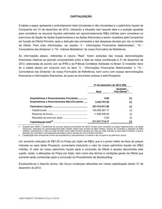 CAPITALIZAÇÃO


A tabela a seguir apresenta o endividamento total (circulantes e não circulantes) e o patrimônio líquido da
Companhia em 31 de dezembro de 2012, indicando a situação real naquela data e a posição ajustada
para considerar os recursos líquidos estimados em aproximadamente R$[▪] milhões (sem considerar os
exercícios da Opção de Ações Suplementares e as Ações Adicionais) a serem recebidos pela Companhia
em função da Oferta Primária, após a dedução das comissões e das despesas devidas por nós no âmbito
da Oferta. Para mais informações, ver seções “3 - Informações Financeiras Selecionadas”, “10 -
Comentários dos Diretores” e “18 - Valores Mobiliários” do nosso Formulário de Referência.

As informações abaixo, referentes à coluna “Real”, foram extraídas das nossas demonstrações
financeiras relativas ao período compreendido entre a data de nossa constituição e 31 de dezembro de
2012, elaboradas de acordo com as IFRS e as Práticas Contábeis Adotadas no Brasil. O investidor deve
ler a tabela abaixo em conjunto com os itens “3 - Informações Financeiras Selecionadas” e “10 -
Comentários dos Diretores” do nosso Formulário de Referência, bem como com nossas demonstrações
financeiras e informações financeiras, as quais se encontram anexas a este Prospecto.


                                                                                              31 de dezembro de 2012 (R$)
                                                                                                                Ajustado
                                                                                                                          (1)
                                                                                                 Real          Pós-Oferta

           Empréstimos e financiamentos Circulante ...............                                      0,00                    [▪]
           Empréstimos e financiamentos Não-Circulante .......                                  3.442.797,00                    [▪]
           Patrimônio Líquido ......................................................          207.574.917,00                    [▪]
              Capital social ..............................................................   195.085.087,17                     [▪]
              Reservas de lucros .....................................................         11.659.456,00                     [▪]
              Resultado do exercício atual ......................................                       0,00                     [▪]
                                        (2)
           Capitalização total ....................................................           211.017.714,17                    [▪]

   Ajustado para refletir o recebimento de recursos líquidos provenientes da Oferta Primária (sem considerar as Ações Suplementares e as Ações
   Adicionais), estimados em aproximadamente R$[▪] milhões (oferta base primária de R$[▪] milhões, líquidos de comissões e despesas de R$[▪]
   milhões), considerando o Preço por Ação de R$[▪], ponto médio da faixa indicativa do Preço por Ação indicada na capa deste Prospecto, e após a
   dedução das comissões e das despesas estimadas a serem devidas por nós no âmbito da Oferta.
   Capitalização total corresponde à soma dos empréstimos e financiamentos, circulante e não circulante e do patrimônio líquido.


Um aumento (redução) de R$1,00 no Preço por Ação de R$[▪], que é o ponto médio da faixa de preços
indicada na capa deste Prospecto, aumentaria (reduziria) o valor do nosso patrimônio líquido em R$[▪]
milhões. O valor do nosso patrimônio líquido após a conclusão da Oferta e ajustes decorrentes está
sujeito, ainda, a alterações do Preço por Ação, bem como dos termos e condições gerais da Oferta que
somente serão conhecidas após a conclusão do Procedimento de Bookbuilding.

Excetuando-se o descrito acima, não houve mudanças relevantes em nossa capitalização desde 31 de
dezembro de 2012.




AMECURRENT 703506644.2 29-set-12 05:08
 