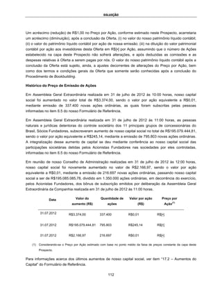 DILUIÇÃO




Um acréscimo (redução) de R$1,00 no Preço por Ação, conforme estimado neste Prospecto, acarretaria
um acréscimo (diminuição), após a conclusão da Oferta, (i) no valor do nosso patrimônio líquido contábil;
(ii) o valor do patrimônio líquido contábil por ação de nossa emissão; (iii) na diluição do valor patrimonial
contábil por ação aos investidores desta Oferta em R$[▪] por Ação, assumindo que o número de Ações
estabelecido na capa deste Prospecto não sofrerá alterações, e após deduzidas as comissões e as
despesas relativas à Oferta a serem pagas por nós. O valor do nosso patrimônio líquido contábil após a
conclusão da Oferta está sujeito, ainda, a ajustes decorrentes de alterações do Preço por Ação, bem
como dos termos e condições gerais da Oferta que somente serão conhecidas após a conclusão do
Procedimento de Bookbuilding.

Histórico do Preço de Emissão de Ações

Em Assembleia Geral Extraordinária realizada em 31 de julho de 2012 às 10:00 horas, nosso capital
social foi aumentado no valor total de R$3.374,00, sendo o valor por ação equivalente a R$0,01,
mediante emissão de 337.400 novas ações ordinárias, as quais foram subscritas pelas pessoas
informadas no item 6.5 do nosso Formulário de Referência.

Em Assembleia Geral Extraordinária realizada em 31 de julho de 2012 às 11:00 horas, as pessoas
naturais e jurídicas detentoras do controle societário dos 11 principais grupos de concessionárias do
Brasil, Sócios Fundadores, subscreveram aumento de nosso capital social no total de R$195.079.444,81,
sendo o valor por ação equivalente a R$245,14, mediante a emissão de 795.803 novas ações ordinárias.
A integralização desse aumento de capital se deu mediante conferência ao nosso capital social das
participações societárias detidas pelos Acionistas Fundadores nas sociedades por eles controladas,
informadas no item 6.5 do nosso Formulário de Referência.

Em reunião de nosso Conselho de Administração realizadas em 31 de julho de 2012 às 12:00 horas,
nosso capital social foi novamente aumentado no valor de R$2.166,97, sendo o valor por ação
equivalente a R$0,01, mediante a emissão de 216.697 novas ações ordinárias, passando nosso capital
social a ser de R$195.085.085,78, dividido em 1.350.000 ações ordinárias, em decorrência do exercício,
pelos Acionistas Fundadores, dos bônus de subscrição emitidos por deliberação da Assembleia Geral
Extraordinária da Companhia realizada em 31 de julho de 2012 às 11:00 horas.

                 Data              Valor do         Quantidade de       Valor por ação        Preço por
                                                                                                       (1)
                                aumento (R$)             ações               (R$)               Ação

          31.07.2012          R$3.374,00           337.400             R$0,01              R$[•]


          31.07.2012          R$195.079.444,81     795.803             R$245,14            R$[•]


          31.07.2012          R$2.166,97           216.697             R$0,01              R$[•]

    (1)   Considerando-se o Preço por Ação estimado com base no ponto médio da faixa de preços constante da capa deste
          Prospecto.


Para informações acerca dos últimos aumentos de nosso capital social, ver item “17.2 – Aumentos do
Capital” do Formulário de Referência.

                                                         112
 