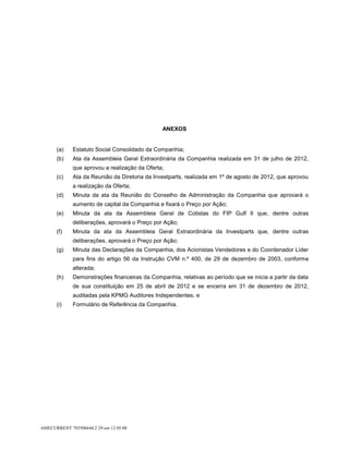 ANEXOS


       (a)    Estatuto Social Consolidado da Companhia;
       (b)    Ata da Assembleia Geral Extraordinária da Companhia realizada em 31 de julho de 2012,
              que aprovou a realização da Oferta;
       (c)    Ata da Reunião da Diretoria da Investparts, realizada em 1º de agosto de 2012, que aprovou
              a realização da Oferta;
       (d)    Minuta da ata da Reunião do Conselho de Administração da Companhia que aprovará o
              aumento de capital da Companhia e fixará o Preço por Ação;
       (e)    Minuta da ata da Assembleia Geral de Cotistas do FIP Gulf II que, dentre outras
              deliberações, aprovará o Preço por Ação;
       (f)    Minuta da ata da Assembleia Geral Extraordinária da Investparts que, dentre outras
              deliberações, aprovará o Preço por Ação;
       (g)    Minuta das Declarações da Companhia, dos Acionistas Vendedores e do Coordenador Líder
              para fins do artigo 56 da Instrução CVM n.º 400, de 29 de dezembro de 2003, conforme
              alterada;
       (h)    Demonstrações financeiras da Companhia, relativas ao período que se inicia a partir da data
              de sua constituição em 25 de abril de 2012 e se encerra em 31 de dezembro de 2012,
              auditadas pela KPMG Auditores Independentes; e
       (i)    Formulário de Referência da Companhia.




AMECURRENT 703506644.2 29-set-12 05:08
 