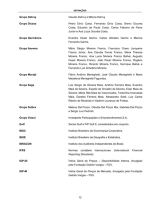 DEFINIÇÕES


Grupo Dahruj      Claudio Dahruj e Márcia Dahruj.

Grupo Dicasa      Pedro Diniz Costa, Fernando Diniz Costa, Breno Gouvea
                  Costa, Eduardo de Paula Costa, Carlos Fabiano de Paiva
                  Junior e Ana Luiza Gouvêa Costa.

Grupo Germânica   Evandro Cesar Garms, Carlos Ubiratan Garms e Marcos
                  Fernando Garms.

Grupo Itavema     Mário Sérgio Moreira Franco, Francisco Creso Junqueira
                  Franco Júnior, Ana Claudia Ferraz Franco, Maria Thereza
                  Moreira Franco, Ana Lucia Moreira Franco Ballvé, Augusto
                  Cesar Moreira Franco, João Paulo Moreira Franco, Rogério
                  Moreira Franco, Ricardo Moreira Franco, Henrique Ballvé e
                  Fernando Luiz Schettino Moreira.

Grupo Marajó      Flávio Antônio Meneghetti, José Cláudio Meneghetti e Maria
                  Madalena Meneghetti Fagundes.

Grupo Saga        Luiz Sérgio de Oliveira Maia, Antônio Ferreira Maia, Evandro
                  Maia da Silveira, Espólio de Orivaldo da Silveira, Eiser Maia da
                  Silveira, Maria Rita Maia de Vasconcelos, Terezinha Imaculada
                  Maia, Geraldo Ferreira Maia, Alessandro Soldi, Luiz Carlos
                  Ribeiro de Rezende e Vladimir Lourenço de Freitas.

Grupo Sulbra      Mateus Dal Pozzo, Cláudia Dal Pozzo Moi, Gabriela Dal Pozzo
                  e Sérgio Luiz Pedrotti.

Grupo Viasul      Investparts Participações e Empreendimentos S.A..

Gulf              Sócios Gulf e FIP Gulf II, considerados em conjunto.

IBGC              Instituto Brasileiro de Governança Corporativa.

IBGE              Instituto Brasileiro de Geografia e Estatística.

IBRACON           Instituto dos Auditores Independentes do Brasil.

IFRS              Normas     contábeis      internacionais   (International   Financial
                  Reporting Standards).

IGP-DI            Índice Geral de Preços – Disponibilidade Interna, divulgado
                  pela Fundação Getúlio Vargas – FGV.

IGP-M             Índice Geral de Preços de Mercado, divulgado pela Fundação
                  Getúlio Vargas – FGV.




                           12
 