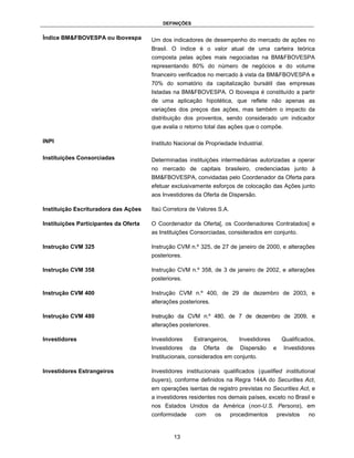DEFINIÇÕES


Índice BM&FBOVESPA ou Ibovespa         Um dos indicadores de desempenho do mercado de ações no
                                       Brasil. O índice é o valor atual de uma carteira teórica
                                       composta pelas ações mais negociadas na BM&FBOVESPA
                                       representando 80% do número de negócios e do volume
                                       financeiro verificados no mercado à vista da BM&FBOVESPA e
                                       70% do somatório da capitalização bursátil das empresas
                                       listadas na BM&FBOVESPA. O Ibovespa é constituído a partir
                                       de uma aplicação hipotética, que reflete não apenas as
                                       variações dos preços das ações, mas também o impacto da
                                       distribuição dos proventos, sendo considerado um indicador
                                       que avalia o retorno total das ações que o compõe.

INPI                                   Instituto Nacional de Propriedade Industrial.

Instituições Consorciadas              Determinadas instituições intermediárias autorizadas a operar
                                       no mercado de capitais brasileiro, credenciadas junto à
                                       BM&FBOVESPA, convidadas pelo Coordenador da Oferta para
                                       efetuar exclusivamente esforços de colocação das Ações junto
                                       aos Investidores da Oferta de Dispersão.

Instituição Escrituradora das Ações    Itaú Corretora de Valores S.A.

Instituições Participantes da Oferta   O Coordenador da Oferta[, os Coordenadores Contratados] e
                                       as Instituições Consorciadas, considerados em conjunto.

Instrução CVM 325                      Instrução CVM n.º 325, de 27 de janeiro de 2000, e alterações
                                       posteriores.

Instrução CVM 358                      Instrução CVM n.º 358, de 3 de janeiro de 2002, e alterações
                                       posteriores.

Instrução CVM 400                      Instrução CVM n.º 400, de 29 de dezembro de 2003, e
                                       alterações posteriores.

Instrução CVM 480                      Instrução da CVM n.º 480, de 7 de dezembro de 2009, e
                                       alterações posteriores.

Investidores                           Investidores     Estrangeiros,      Investidores        Qualificados,
                                       Investidores   da   Oferta     de   Dispersão      e     Investidores
                                       Institucionais, considerados em conjunto.

Investidores Estrangeiros              Investidores institucionais qualificados (qualified institutional
                                       buyers), conforme definidos na Regra 144A do Securities Act,
                                       em operações isentas de registro previstas no Securities Act, e
                                       a investidores residentes nos demais países, exceto no Brasil e
                                       nos Estados Unidos da América (non-U.S. Persons), em
                                       conformidade     com      os     procedimentos         previstos   no


                                               13
 