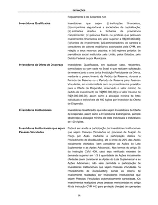 DEFINIÇÕES


                                        Regulamento S do Securities Act.

Investidores Qualificados               Investidores       que      sejam     (i) instituições   financeiras;
                                        (ii) companhias seguradoras e sociedades de capitalização;
                                        (iii) entidades     abertas     e    fechadas      de    previdência
                                        complementar; (iv) pessoas físicas ou jurídicas que possuam
                                        investimentos financeiros em valor superior a R$[300.000,00];
                                        (v) fundos de investimento; (vi) administradores de carteira e
                                        consultores de valores mobiliários autorizados pela CVM, em
                                        relação a seus recursos próprios; e (vii) regimes próprios de
                                        previdência social instituídos pela União, pelos Estados, pelo
                                        Distrito Federal ou por Municípios.

Investidores da Oferta de Dispersão     Investidores Qualificados, em qualquer caso, residentes,
                                        domiciliados ou com sede no Brasil e que realizem solicitação
                                        de reserva junto a uma única Instituição Participante da Oferta,
                                        mediante o preenchimento de Pedido de Reserva, durante o
                                        Período de Reserva ou o Período de Reserva para Pessoas
                                        Vinculadas, em conformidade com os procedimentos previstos
                                        para a Oferta de Dispersão, observado o valor mínimo de
                                        pedido de investimento de R$[100.000,00] e o valor máximo de
                                        R$[1.000.000,00], assim como a alocação mínima de lotes
                                        individuais e indivisíveis de 100 Ações por Investidor da Oferta
                                        de Dispersão.

Investidores Institucionais             Investidores Qualificados que não sejam Investidores da Oferta
                                        de Dispersão, assim como a Investidores Estrangeiros, sempre
                                        observada a alocação mínima de lotes individuais e indivisíveis
                                        de 100 Ações.

Investidores Institucionais que sejam   Poderá ser aceita a participação de Investidores Institucionais
Pessoas Vinculadas                      que sejam Pessoas Vinculadas no processo de fixação do
                                        Preço    por      Ação,   mediante   a    participação   destes   no
                                        Procedimento de Bookbuilding, até o limite de 20% das Ações
                                        inicialmente ofertadas (sem considerar as Ações do Lote
                                        Suplementar e as Ações Adicionais). Nos termos do artigo 55
                                        da Instrução CVM 400, caso seja verificado excesso de
                                        demanda superior em 1/3 à quantidade de Ações inicialmente
                                        ofertadas (sem considerar as Ações do Lote Suplementar e as
                                        Ações Adicionais), não será permitida a participação de
                                        Investidores Institucionais que sejam Pessoas Vinculadas no
                                        Procedimento        de    Bookbuilding,   sendo     as   ordens   de
                                        investimento realizadas por Investidores Institucionais que
                                        sejam Pessoas Vinculadas automaticamente canceladas. Os
                                        investimentos realizados pelas pessoas mencionadas no artigo
                                        48 da Instrução CVM 400 para proteção (hedge) de operações


                                                 14
 