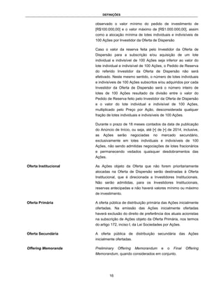 DEFINIÇÕES


                       observado o valor mínimo do pedido de investimento de
                       [R$100.000,00] e o valor máximo de [R$1.000.000,00], assim
                       como a alocação mínima de lotes individuais e indivisíveis de
                       100 Ações por Investidor da Oferta de Dispersão

                       Caso o valor da reserva feita pelo Investidor da Oferta de
                       Dispersão para a subscrição e/ou aquisição de um lote
                       individual e indivisível de 100 Ações seja inferior ao valor do
                       lote individual e indivisível de 100 Ações, o Pedido de Reserva
                       do referido Investidor da Oferta de Dispersão não será
                       efetivado. Neste mesmo sentido, o número de lotes individuais
                       e indivisíveis de 100 Ações subscritos e/ou adquiridos por cada
                       Investidor da Oferta de Dispersão será o número inteiro de
                       lotes de 100 Ações resultado da divisão entre o valor do
                       Pedido de Reserva feito pelo Investidor da Oferta de Dispersão
                       e o valor do lote individual e indivisível de 100 Ações,
                       multiplicado pelo Preço por Ação, desconsiderada qualquer
                       fração de lotes individuais e indivisíveis de 100 Ações.

                       Durante o prazo de 18 meses contados da data de publicação
                       do Anúncio de Início, ou seja, até [•] de [•] de 2014, inclusive,
                       as   Ações    serão   negociadas    no    mercado    secundário,
                       exclusivamente em lotes individuais e indivisíveis de 100
                       Ações, não sendo admitidas negociações de lotes fracionários
                       e permanecendo vedados quaisquer desdobramentos das
                       Ações.

Oferta Institucional   As Ações objeto da Oferta que não forem prioritariamente
                       alocadas na Oferta de Dispersão serão destinadas à Oferta
                       Institucional, que é direcionada a Investidores Institucionais.
                       Não serão admitidas, para os Investidores Institucionais,
                       reservas antecipadas e não haverá valores mínimo ou máximo
                       de investimento.

Oferta Primária        A oferta pública de distribuição primária das Ações inicialmente
                       ofertadas. Na emissão das Ações inicialmente ofertadas
                       haverá exclusão do direito de preferência dos atuais acionistas
                       na subscrição de Ações objeto da Oferta Primária, nos termos
                       do artigo 172, inciso I, da Lei Sociedades por Ações.

Oferta Secundária      A oferta pública de distribuição secundária das Ações
                       inicialmente ofertadas.

Offering Memoranda     Preliminary   Offering    Memorandum     e   o   Final     Offering
                       Memorandum, quando considerados em conjunto.




                                16
 
