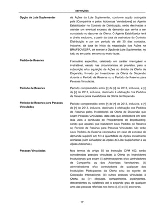 DEFINIÇÕES


Opção de Lote Suplementar         As Ações do Lote Suplementar, conforme opção outorgada
                                  pela [Companhia e pelos Acionistas Vendedores] ao Agente
                                  Estabilizador no Contrato de Distribuição, serão destinadas a
                                  atender um eventual excesso de demanda que venha a ser
                                  constatado no decorrer da Oferta. O Agente Estabilizador terá
                                  o direito exclusivo, a partir da data de assinatura do Contrato
                                  Distribuição e por um período de até 30 dias contados,
                                  inclusive, da data de início da negociação das Ações na
                                  BM&FBOVESPA, de exercer a Opção de Lote Suplementar, no
                                  todo ou em parte, em uma ou mais vezes.

Pedido de Reserva                 Formulário específico, celebrado em caráter irrevogável e
                                  irretratável, exceto nas circunstâncias ali previstas, para a
                                  subscrição e/ou aquisição de Ações no âmbito da Oferta de
                                  Dispersão, firmado por Investidores da Oferta de Dispersão
                                  durante o Período de Reserva ou o Período de Reserva para
                                  Pessoas Vinculadas.

Período de Reserva                Período compreendido entre [•] de [•] de 2013, inclusive, e [•]
                                  de [•] de 2013, inclusive, destinado à efetivação dos Pedidos
                                  de Reserva pelos Investidores da Oferta de Dispersão.

Período de Reserva para Pessoas   Período compreendido entre [•] de [•] de 2013, inclusive, e [•]
Vinculadas                        de [•] de 2013, inclusive, destinado à efetivação dos Pedidos
                                  de Reserva pelos Investidores da Oferta de Dispersão que
                                  sejam Pessoas Vinculadas, data esta que antecederá em sete
                                  dias úteis a conclusão do Procedimento de Bookbuilding,
                                  sendo que aqueles que realizarem seus Pedidos de Reserva
                                  no Período de Reserva para Pessoas Vinculadas não terão
                                  seus Pedidos de Reserva cancelados em caso de excesso de
                                  demanda superior em 1/3 à quantidade de Ações inicialmente
                                  ofertadas (sem considerar as Ações do Lote Suplementar e as
                                  Ações Adicionais).

Pessoas Vinculadas                Nos termos do artigo 55 da Instrução CVM 400, serão
                                  consideradas pessoas vinculadas à Oferta os Investidores
                                  Institucionais que sejam (i) administradores e/ou controladores
                                  da   Companhia          ou    dos   Acionistas     Vendedores;      (ii)
                                  administradores        e/ou   controladores   de    quaisquer       das
                                  Instituições Participantes da Oferta e/ou do Agente de
                                  Colocação Internacional; (iii) outras pessoas vinculadas à
                                  Oferta,   ou    (iv)    cônjuges,   companheiros,      ascendentes,
                                  descendentes ou colaterais até o segundo grau de qualquer
                                  uma das pessoas referidas nos itens (i), (ii) e (iii) anteriores.




                                            17
 
