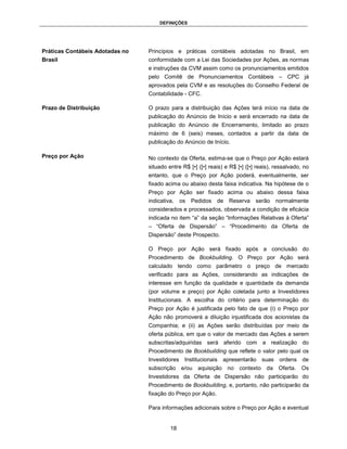 DEFINIÇÕES




Práticas Contábeis Adotadas no   Princípios e práticas contábeis adotadas no Brasil, em
Brasil                           conformidade com a Lei das Sociedades por Ações, as normas
                                 e instruções da CVM assim como os pronunciamentos emitidos
                                 pelo Comitê de Pronunciamentos Contábeis – CPC já
                                 aprovados pela CVM e as resoluções do Conselho Federal de
                                 Contabilidade - CFC.

Prazo de Distribuição            O prazo para a distribuição das Ações terá início na data de
                                 publicação do Anúncio de Início e será encerrado na data de
                                 publicação do Anúncio de Encerramento, limitado ao prazo
                                 máximo de 6 (seis) meses, contados a partir da data de
                                 publicação do Anúncio de Início.

Preço por Ação                   No contexto da Oferta, estima-se que o Preço por Ação estará
                                 situado entre R$ [•] ([•] reais) e R$ [•] ([•] reais), ressalvado, no
                                 entanto, que o Preço por Ação poderá, eventualmente, ser
                                 fixado acima ou abaixo desta faixa indicativa. Na hipótese de o
                                 Preço por Ação ser fixado acima ou abaixo dessa faixa
                                 indicativa, os    Pedidos    de Reserva serão normalmente
                                 considerados e processados, observada a condição de eficácia
                                 indicada no item “a” da seção “Informações Relativas à Oferta”
                                 – “Oferta de Dispersão” – “Procedimento da Oferta de
                                 Dispersão” deste Prospecto.

                                 O Preço por Ação será fixado após a conclusão do
                                 Procedimento de Bookbuilding. O Preço por Ação será
                                 calculado tendo como parâmetro o preço de mercado
                                 verificado para as Ações, considerando as indicações de
                                 interesse em função da qualidade e quantidade da demanda
                                 (por volume e preço) por Ação coletada junto a Investidores
                                 Institucionais. A escolha do critério para determinação do
                                 Preço por Ação é justificada pelo fato de que (i) o Preço por
                                 Ação não promoverá a diluição injustificada dos acionistas da
                                 Companhia; e (ii) as Ações serão distribuídas por meio de
                                 oferta pública, em que o valor de mercado das Ações a serem
                                 subscritas/adquiridas será aferido com a realização do
                                 Procedimento de Bookbuilding que reflete o valor pelo qual os
                                 Investidores Institucionais apresentarão suas ordens de
                                 subscrição e/ou aquisição no contexto da Oferta. Os
                                 Investidores da Oferta de Dispersão não participarão do
                                 Procedimento de Bookbuilding, e, portanto, não participarão da
                                 fixação do Preço por Ação.

                                 Para informações adicionais sobre o Preço por Ação e eventual


                                          18
 