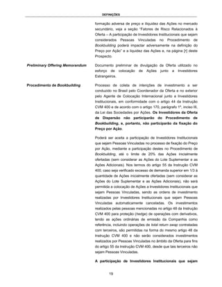 DEFINIÇÕES


                                  formação adversa de preço e iliquidez das Ações no mercado
                                  secundário, veja a seção “Fatores de Risco Relacionados à
                                  Oferta – A participação de Investidores Institucionais que sejam
                                  considerados     Pessoas    Vinculadas   no   Procedimento    de
                                  Bookbuilding poderá impactar adversamente na definição do
                                  Preço por Ação” e a liquidez das Ações e, na página [•] deste
                                  Prospecto.

Preliminary Offering Memorandum   Documento preliminar de divulgação da Oferta utilizado no
                                  esforço   de    colocação   de   Ações   junto   a   Investidores
                                  Estrangeiros.

Procedimento de Bookbuilding      Processo de coleta de intenções de investimento a ser
                                  conduzido no Brasil pelo Coordenador da Oferta e no exterior
                                  pelo Agente de Colocação Internacional junto a Investidores
                                  Institucionais, em conformidade com o artigo 44 da Instrução
                                  CVM 400 e de acordo com o artigo 170, parágrafo 1º, inciso III,
                                  da Lei das Sociedades por Ações. Os Investidores da Oferta
                                  de Dispersão não participarão do Procedimento de
                                  Bookbuilding, e, portanto, não participarão da fixação do
                                  Preço por Ação.

                                  Poderá ser aceita a participação de Investidores Institucionais
                                  que sejam Pessoas Vinculadas no processo de fixação do Preço
                                  por Ação, mediante a participação destes no Procedimento de
                                  Bookbuilding, até o limite de 20% das Ações inicialmente
                                  ofertadas (sem considerar as Ações do Lote Suplementar e as
                                  Ações Adicionais). Nos termos do artigo 55 da Instrução CVM
                                  400, caso seja verificado excesso de demanda superior em 1/3 à
                                  quantidade de Ações inicialmente ofertadas (sem considerar as
                                  Ações do Lote Suplementar e as Ações Adicionais), não será
                                  permitida a colocação de Ações a Investidores Institucionais que
                                  sejam Pessoas Vinculadas, sendo as ordens de investimento
                                  realizadas por Investidores Institucionais que sejam Pessoas
                                  Vinculadas automaticamente canceladas. Os investimentos
                                  realizados pelas pessoas mencionadas no artigo 48 da Instrução
                                  CVM 400 para proteção (hedge) de operações com derivativos,
                                  tendo as ações ordinárias de emissão da Companhia como
                                  referência, incluindo operações de total return swap contratadas
                                  com terceiros, são permitidas na forma do mesmo artigo 48 da
                                  Instrução CVM 400 e não serão considerados investimentos
                                  realizados por Pessoas Vinculadas no âmbito da Oferta para fins
                                  do artigo 55 da Instrução CVM 400, desde que tais terceiros não
                                  sejam Pessoas Vinculadas.

                                  A participação de Investidores Institucionais que sejam


                                            19
 