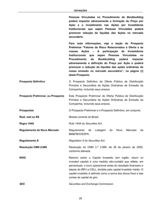 DEFINIÇÕES


                                     Pessoas Vinculadas no Procedimento de Bookbuilding
                                     poderá impactar adversamente a formação do Preço por
                                     Ação e o investimento nas Ações por Investidores
                                     Institucionais que sejam Pessoas Vinculadas                poderá
                                     promover redução da liquidez das Ações no mercado
                                     secundário.

                                     Para mais informações, veja a seção do Prospecto
                                     Preliminar “Fatores de Risco Relacionados à Oferta e às
                                     nossas     Ações      –    A    participação    de    Investidores
                                     Institucionais     que     sejam     Pessoas       Vinculadas   no
                                     Procedimento       de        Bookbuilding      poderá    impactar
                                     adversamente a definição do Preço por Ação e poderá
                                     promover a redução da liquidez das ações ordinárias de
                                     nossa emissão no mercado secundário”, na página [•]
                                     deste Prospecto.

Prospecto Definitivo                 O Prospecto Definitivo de Oferta Pública de Distribuição
                                     Primária e Secundária de Ações Ordinárias de Emissão da
                                     Companhia, incluindo seus anexos.

Prospecto Preliminar, ou Prospecto   Este Prospecto Preliminar de Oferta Pública de Distribuição
                                     Primária e Secundária de Ações Ordinárias de Emissão da
                                     Companhia, incluindo seus anexos.

Prospectos                           O Prospecto Preliminar e o Prospecto Definitivo, em conjunto.

Real, real ou R$                     Moeda corrente do Brasil.

Regra 144A                           Rule 144A do Securities Act.

Regulamento do Novo Mercado          Regulamento      de       Listagem   do     Novo     Mercado    da
                                     BM&FBOVESPA.

Regulamento S                        Regulation S do Securities Act.

Resolução CMN 2.689                  Resolução do CMN n.º 2.689, de 26 de janeiro de 2000,
                                     conforme alterada.

ROIC                                 Retorno sobre o Capital Investido (em inglês, return on
                                     invested capital) é uma medida não-contábil que reflete, em
                                     percentuais, o lucro operacional antes do resultado financeiro e
                                     depois do IRPJ e CSLL, dividido pelo capital investido médio. O
                                     capital investido é definido como a soma dos ativos fixos e das
                                     contas de capital de giro.

SEC                                  Securities and Exchange Commission.




                                              20
 
