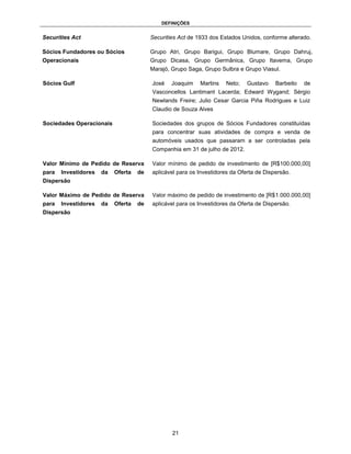 DEFINIÇÕES


Securities Act                           Securities Act de 1933 dos Estados Unidos, conforme alterado.

Sócios Fundadores ou Sócios              Grupo Atri, Grupo Barigui, Grupo Blumare, Grupo Dahruj,
Operacionais                             Grupo Dicasa, Grupo Germânica, Grupo Itavema, Grupo
                                         Marajó, Grupo Saga, Grupo Sulbra e Grupo Viasul.

Sócios Gulf                              José    Joaquim   Martins   Neto;    Gustavo    Barbeito   de
                                         Vasconcellos Lantimant Lacerda; Edward Wygand; Sérgio
                                         Newlands Freire; Julio Cesar Garcia Piña Rodrigues e Luiz
                                         Claudio de Souza Alves

Sociedades Operacionais                  Sociedades dos grupos de Sócios Fundadores constituídas
                                         para concentrar suas atividades de compra e venda de
                                         automóveis usados que passaram a ser controladas pela
                                         Companhia em 31 de julho de 2012.

Valor Mínimo de Pedido de Reserva        Valor mínimo de pedido de investimento de [R$100.000,00]
para   Investidores   da   Oferta   de   aplicável para os Investidores da Oferta de Dispersão.
Dispersão

Valor Máximo de Pedido de Reserva        Valor máximo de pedido de investimento de [R$1.000.000,00]
para   Investidores   da   Oferta   de   aplicável para os Investidores da Oferta de Dispersão.
Dispersão




                                                 21
 