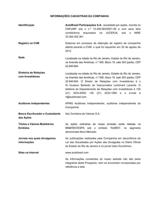 INFORMAÇÕES CADASTRAIS DA COMPANHIA


Identificação                      AutoBrasil Participações S.A., sociedade por ações, inscrita no
                                   CNPJ/MF sob o n.º 15.459.083/0001-59 e com seus atos
                                   constitutivos   arquivados        na   JUCERJA,        sob   o   NIRE
                                   33.300.302.361.

Registro na CVM                    Estamos em processo de obtenção de registro de companhia
                                   aberta perante a CVM, o qual foi requerido em 22 de agosto de
                                   2012.

Sede                               Localizada na cidade do Rio de Janeiro, Estado do Rio de Janeiro,
                                   na Avenida das Américas, n.º 500, Bloco 19, sala 303 (parte), CEP
                                   22.640-904.

Diretoria de Relações              Localizada na cidade do Rio de Janeiro, Estado do Rio de Janeiro,
com Investidores                   na Avenida das Américas, n.º 500, bloco 19, sala 303 (parte), CEP
                                   22.640-904. O Diretor de Relações com Investidores é o
                                   Sr. Gustavo Barbeito de Vasconcellos Lantimant Lacerda. O
                                   telefone do Departamento de Relações com Investidores é +55
                                   (21)    3433-5050/    +55       (21)   3433-1065   e     o   e-mail   é
                                   ri@autobrasil.com.

Auditores Independentes            KPMG Auditores Independentes, auditores independentes da
                                   Companhia.

Banco Escriturador e Custodiante   Itaú Corretora de Valores S.A.
das Ações

Títulos e Valores Mobiliários      As ações ordinárias de nossa emissão serão listadas na
Emitidos                           BM&FBOVESPA          sob    o    símbolo   “AUBR3”,     no   segmento
                                   denominado Novo Mercado.

Jornais nos quais divulgamos       As publicações realizadas pela Companhia em decorrência da
informações                        Lei das Sociedades por Ações são divulgadas no Diário Oficial
                                   do Estado do Rio de Janeiro e no jornal Valor Econômico.

Sites na Internet                  www.autobrasil.com

                                   As informações constantes do nosso website não são parte
                                   integrante deste Prospecto, nem se encontram incorporadas por
                                   referência a este.
 