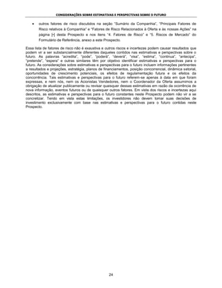 CONSIDERAÇÕES SOBRE ESTIMATIVAS E PERSPECTIVAS SOBRE O FUTURO


        outros fatores de risco discutidos na seção “Sumário da Companhia”, “Principais Fatores de
        Risco relativos à Companhia” e “Fatores de Risco Relacionados à Oferta e às nossas Ações” na
        página [•] desta Prospecto e nos itens “4. Fatores de Risco” e “5. Riscos de Mercado” do
        Formulário de Referência, anexo a este Prospecto.

Essa lista de fatores de risco não é exaustiva e outros riscos e incertezas podem causar resultados que
podem vir a ser substancialmente diferentes daqueles contidos nas estimativas e perspectivas sobre o
futuro. As palavras “acredita”, “pode”, “poderá”, “deverá”, “visa”, “estima”, “continua”, “antecipa”,
“pretende”, “espera” e outras similares têm por objetivo identificar estimativas e perspectivas para o
futuro. As considerações sobre estimativas e perspectivas para o futuro incluem informações pertinentes
a resultados e projeções, estratégia, planos de financiamentos, posição concorrencial, dinâmica setorial,
oportunidades de crescimento potenciais, os efeitos de regulamentação futura e os efeitos da
concorrência. Tais estimativas e perspectivas para o futuro referem-se apenas à data em que foram
expressas, e nem nós, nem os Acionistas Vendedores, nem o Coordenador da Oferta assumimos a
obrigação de atualizar publicamente ou revisar quaisquer dessas estimativas em razão da ocorrência de
nova informação, eventos futuros ou de quaisquer outros fatores. Em vista dos riscos e incertezas aqui
descritos, as estimativas e perspectivas para o futuro constantes neste Prospecto podem não vir a se
concretizar. Tendo em vista estas limitações, os investidores não devem tomar suas decisões de
investimento exclusivamente com base nas estimativas e perspectivas para o futuro contidas neste
Prospecto.




                                                   24
 
