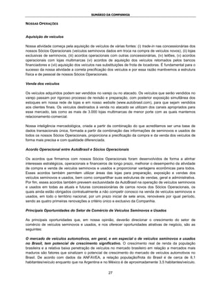 SUMÁRIO DA COMPANHIA


NOSSAS OPERAÇÕES


Aquisição de veículos

Nossa atividade começa pela aquisição de veículos de várias fontes: (i) trade-in nas concessionárias dos
nossos Sócios Operacionais (veículos seminovos dados em troca na compra de veículos novos), (ii) lojas
exclusivas de seminovos, (iii) acordos operacionais com outras concessionárias, (iv) leilões, (v) acordos
operacionais com lojas multimarcas (vi) acordos de aquisição dos veículos retomados pelos bancos
financiadores e (vii) aquisição dos veículos nas substituições de frota de locadoras. É fundamental para o
sucesso da nossa atividade a correta precificação dos veículos e por essa razão mantivemos a estrutura
física e de pessoal de nossos Sócios Operacionais.

Venda dos veículos

Os veículos adquiridos podem ser vendidos no varejo ou no atacado. Os veículos que serão vendidos no
varejo passam por rigoroso processo de revisão e preparação, com posterior exposição simultânea dos
estoques em nossa rede de lojas e em nosso website (www.autobrasil.com), para que sejam vendidos
aos clientes finais. Os veículos destinados à venda no atacado se utilizam dos canais apropriados para
esse mercado, tais como as mais de 3.000 lojas multimarcas de menor porte com as quais mantemos
relacionamento comercial.

Nossa inteligência mercadológica, criada a partir da combinação do que acreditamos ser uma base de
dados transacionais única, formada a partir da combinação das informações de seminovos e usados de
todos os nossos Sócios Operacionais, proporciona a precificação da compra e da venda dos veículos de
forma mais precisa e com qualidade diferenciada.

Acordo Operacional entre AutoBrasil e Sócios Operacionais

Os acordos que firmamos com nossos Sócios Operacionais foram desenvolvidos de forma a alinhar
interesses estratégicos, operacionais e financeiros de longo prazo, melhorar o desempenho da atividade
de compra e venda de veículos seminovos e usados e proporcionar vantagens econômicas para todos.
Esses acordos também permitem utilizar áreas das lojas para preparação, exposição e vendas dos
veículos seminovos e usados, bem como compartilhar suas estruturas de vendas, geral e administrativa.
Por fim, esses acordos também preveem exclusividade da AutoBrasil na operação de veículos seminovos
e usados em todas as atuais e futuras concessionárias de carros novos dos Sócios Operacionais, os
quais ainda estão obrigados contratualmente a não competir conosco na venda de veículos seminovos e
usados, em todo o território nacional, por um prazo inicial de sete anos, renováveis por igual período,
sendo as quatro primeiras renovações a critério único e exclusivo da Companhia.

Principais Oportunidades do Setor de Comércio de Veículos Seminovos e Usados

As principais oportunidades que, em nossa opinião, deverão direcionar o crescimento do setor de
comércio de veículos seminovos e usados, e nos oferecer oportunidades atrativas de negócio, são as
seguintes:

O mercado de veículos automotivos, em geral, e em especial o de veículos seminovos e usados
no Brasil, tem potencial de crescimento significativo. O crescimento real de renda da população
brasileira e a relativa baixa penetração de veículos no mercado brasileiro em relação a mercados mais
maduros são fatores que sinalizam o potencial de crescimento do mercado de veículos automotivos no
Brasil. De acordo com dados da ANFAVEA, a relação população/frota do Brasil é de cerca de 6,1
habitantes/veículo enquanto que na Argentina e no México é de aproximadamente 3,5 habitantes/veículo.

                                                   27
 