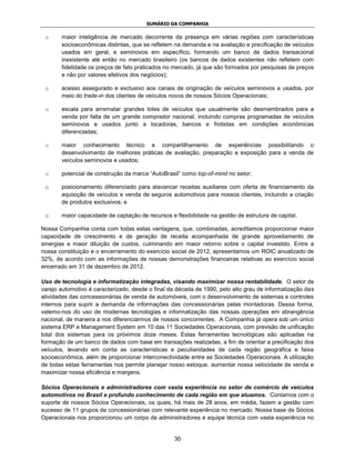 SUMÁRIO DA COMPANHIA

 o     maior inteligência de mercado decorrente da presença em várias regiões com características
       socioeconômicas distintas, que se refletem na demanda e na avaliação e precificação de veículos
       usados em geral, e seminovos em específico, formando um banco de dados transacional
       inexistente até então no mercado brasileiro (os bancos de dados existentes não refletem com
       fidelidade os preços de fato praticados no mercado, já que são formados por pesquisas de preços
       e não por valores efetivos dos negócios);

 o     acesso assegurado e exclusivo aos canais de originação de veículos seminovos e usados, por
       meio do trade-in dos clientes de veículos novos de nossos Sócios Operacionais;

 o     escala para arrematar grandes lotes de veículos que usualmente são desmembrados para a
       venda por falta de um grande comprador nacional, incluindo compras programadas de veículos
       seminovos e usados junto a locadoras, bancos e frotistas em condições econômicas
       diferenciadas;

 o     maior conhecimento técnico e compartilhamento de experiências possibilitando o
       desenvolvimento de melhores práticas de avaliação, preparação e exposição para a venda de
       veículos seminovos e usados;

 o     potencial de construção da marca “AutoBrasil” como top-of-mind no setor;

 o     posicionamento diferenciado para alavancar receitas auxiliares com oferta de financiamento da
       aquisição de veículos e venda de seguros automotivos para nossos clientes, incluindo a criação
       de produtos exclusivos; e

 o     maior capacidade de captação de recursos e flexibilidade na gestão de estrutura de capital.

Nossa Companhia conta com todas estas vantagens, que, combinadas, acreditamos proporcionar maior
capacidade de crescimento e de geração de receita acompanhada de grande aproveitamento de
sinergias e maior diluição de custos, culminando em maior retorno sobre o capital investido. Entre a
nossa constituição e o encerramento do exercício social de 2012, apresentamos um ROIC anualizado de
32%, de acordo com as informações de nossas demonstrações financeiras relativas ao exercício social
encerrado em 31 de dezembro de 2012.

Uso de tecnologia e informatização integradas, visando maximizar nossa rentabilidade. O setor de
varejo automotivo é caracterizado, desde o final da década de 1990, pelo alto grau de informatização das
atividades das concessionárias de venda de automóveis, com o desenvolvimento de sistemas e controles
internos para suprir a demanda de informações das concessionárias pelas montadoras. Dessa forma,
valemo-nos do uso de modernas tecnologias e informatização das nossas operações em abrangência
nacional, de maneira a nos diferenciarmos de nossos concorrentes. A Companhia já opera sob um único
sistema ERP e Management System em 10 das 11 Sociedades Operacionais, com previsão de unificação
total dos sistemas para os próximos doze meses. Estas ferramentas tecnológicas são aplicadas na
formação de um banco de dados com base em transações realizadas, a fim de orientar a precificação dos
veículos, levando em conta as características e peculiaridades de cada região geográfica e faixa
socioeconômica, além de proporcionar interconectividade entre as Sociedades Operacionais. A utilização
de todas estas ferramentas nos permite planejar nosso estoque, aumentar nossa velocidade de venda e
maximizar nossa eficiência e margens.

Sócios Operacionais e administradores com vasta experiência no setor de comércio de veículos
automotivos no Brasil e profundo conhecimento de cada região em que atuamos. Contamos com o
suporte de nossos Sócios Operacionais, os quais, há mais de 28 anos, em média, fazem a gestão com
sucesso de 11 grupos de concessionárias com relevante experiência no mercado. Nossa base de Sócios
Operacionais nos proporcionou um corpo de administradores e equipe técnica com vasta experiência no


                                                  30
 