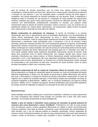 SUMÁRIO DA COMPANHIA

setor de comércio de veículos automotivos, que, há muitos anos, aplicam práticas e técnicas
consolidadas e modernas dentro de nosso setor. Dessa forma, nossas equipes conhecem profundamente
o mercado em que atuamos, o que nos possibilita avaliar e precificar veículos de forma segura e
competitiva, com preços adequados às diversas localidades em que atuamos. Ainda, a experiência e
inteligência sobre os mercados em que atuamos e a integração da nossa atuação nos proporcionam
melhores condições para ajustar nosso posicionamento comercial em diferentes cenários. Além disso,
contamos com administradores cuidadosamente contratados no mercado, que possuem amplo
conhecimento sobre os setores de comércio automotivo, varejo e consumo, e que, em conjunto com os
profissionais trazidos por nossos Sócios Operacionais, nos proporcionam capital humano de grande
valor, essencial para a execução de nosso plano de negócios.

Modelo meritocrático de alinhamento de interesses. O Acordo de Acionistas e os Acordos
Operacionais, bem como o relacionamento entre as Sociedades Operacionais e as Concessionárias de
nossos Sócios Operacionais foram desenvolvidos de forma a alinhar interesses estratégicos,
operacionais e financeiros. Todos os nossos Sócios Operacionais formaram suas respectivas Sociedades
Operacionais e transferiram estas participações para a Companhia a fim de se tornarem nossos
acionistas, alinhando o interesse de todos com o bom desempenho global da Companhia. As Sociedades
Operacionais firmaram compromisso para ajustar suas participações na Companhia em função da sua
efetiva contribuição nos nossos resultados. Em caso de sucesso da nossa oferta pública inicial de ações,
a participação acionária dos Sócios Operacionais será ajustada após seu 3º aniversário com base no
lucro líquido auditado obtidos pelas respectivas Sociedades Operacionais durante tal período. Esse
ajuste será unicamente entre os Sócios Operacionais, sem qualquer diluição para nossos novos
acionistas. Entendemos que, dessa maneira, os Sócios Operacionais estarão comprometidos com o
crescimento e com o bom desempenho das suas respectivas Sociedades Operacionais e o de nossa
Companhia como um todo. Adicionalmente, os contratos com os Sócios Operacionais contêm cláusulas
de exclusividade e não concorrência de sete anos, renováveis por iguais períodos, sendo as quatro
primeiras renovações a critério único e exclusivo nosso.


Experiência comprovada da Gulf na criação de companhias líderes de mercado. Nosso acionista
Gulf se especializou na criação de companhias líderes de mercado, por meio da consolidação de setores
altamente fragmentados no Brasil, com alto padrão de governança e gestão diferenciada. Nos últimos
dois anos, a Gulf analisou o mercado de comércio de veículos automotivos e desenvolveu um plano de
negócios com o objetivo de consolidar este setor. A Gulf realizou projetos de consolidação nas áreas de
corretoras imobiliárias (a Brasil Brokers - BBRK3, com 16 corretoras imobiliárias) e de seguros (a Brasil
Insurance - BRIN3, com 27 corretoras de seguros). Seremos beneficiados pela comprovada experiência
de sucesso da Gulf na integração de negócios e na execução de seu plano de negócios.


NOSSA ESTRATÉGIA

Nossa estratégia visa adotar medidas para o crescimento sustentável, mantendo os custos operacionais
em níveis competitivos para expandir nossa atuação nos mercados alvo e gerar valor para nossos
acionistas. Os principais componentes de nossa estratégia são:

Ampliar a base de clientes e intensificar nossa presença em mercados de grande potencial de
consumo, bem como desenvolver a marca “AutoBrasil”. Pretendemos nos valer de nossa posição
única de liderança, escala e alcance geográfico diferenciado em relação a nossos concorrentes para
continuar ampliando nossa base de clientes, combinando nosso conhecimento das particularidades de
cada mercado, com o uso de melhores práticas de avaliação, precificação, compra, preparação de
veículos e venda. Pretendemos também nos valer do nosso posicionamento como única rede nacional de
compra e venda de seminovos e usados para consolidar a marca “AutoBrasil” como top-of-mind e


                                                   31
 
