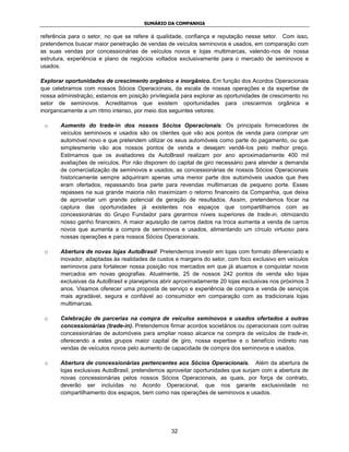SUMÁRIO DA COMPANHIA

referência para o setor, no que se refere à qualidade, confiança e reputação nesse setor. Com isso,
pretendemos buscar maior penetração de vendas de veículos seminovos e usados, em comparação com
as suas vendas por concessionárias de veículos novos e lojas multimarcas, valendo-nos de nossa
estrutura, experiência e plano de negócios voltados exclusivamente para o mercado de seminovos e
usados.

Explorar oportunidades de crescimento orgânico e inorgânico. Em função dos Acordos Operacionais
que celebramos com nossos Sócios Operacionais, da escala de nossas operações e da expertise de
nossa administração, estamos em posição privilegiada para explorar as oportunidades de crescimento no
setor de seminovos. Acreditamos que existem oportunidades para crescermos orgânica e
inorganicamente a um ritmo intenso, por meio dos seguintes vetores:

 o     Aumento do trade-in dos nossos Sócios Operacionais: Os principais fornecedores de
       veículos seminovos e usados são os clientes que vão aos pontos de venda para comprar um
       automóvel novo e que pretendem utilizar os seus automóveis como parte do pagamento, ou que
       simplesmente vão aos nossos pontos de venda e desejam vendê-los pelo melhor preço.
       Estimamos que os avaliadores da AutoBrasil realizam por ano aproximadamente 400 mil
       avaliações de veículos. Por não disporem do capital de giro necessário para atender a demanda
       de comercialização de seminovos e usados, as concessionárias de nossos Sócios Operacionais
       historicamente sempre adquiriram apenas uma menor parte dos automóveis usados que lhes
       eram ofertados, repassando boa parte para revendas multimarcas de pequeno porte. Esses
       repasses na sua grande maioria não maximizam o retorno financeiro da Companhia, que deixa
       de aproveitar um grande potencial de geração de resultados. Assim, pretendemos focar na
       captura das oportunidades já existentes nos espaços que compartilhamos com as
       concessionárias do Grupo Fundador para gerarmos níveis superiores de trade-in, otimizando
       nosso ganho financeiro. A maior aquisição de carros dados na troca aumenta a venda de carros
       novos que aumenta a compra de seminovos e usados, alimentando um círculo virtuoso para
       nossas operações e para nossos Sócios Operacionais.

 o     Abertura de novas lojas AutoBrasil: Pretendemos investir em lojas com formato diferenciado e
       inovador, adaptadas às realidades de custos e margens do setor, com foco exclusivo em veículos
       seminovos para fortalecer nossa posição nos mercados em que já atuamos e conquistar novos
       mercados em novas geografias. Atualmente, 25 de nossos 242 pontos de venda são lojas
       exclusivas da AutoBrasil e planejamos abrir aproximadamente 20 lojas exclusivas nos próximos 3
       anos. Visamos oferecer uma proposta de serviço e experiência de compra e venda de serviços
       mais agradável, segura e confiável ao consumidor em comparação com as tradicionais lojas
       multimarcas.

 o     Celebração de parcerias na compra de veículos seminovos e usados ofertados a outras
       concessionárias (trade-in). Pretendemos firmar acordos societários ou operacionais com outras
       concessionárias de automóveis para ampliar nosso alcance na compra de veículos de trade-in,
       oferecendo a estes grupos maior capital de giro, nossa expertise e o benefício indireto nas
       vendas de veículos novos pelo aumento de capacidade de compra dos seminovos e usados.

 o     Abertura de concessionárias pertencentes aos Sócios Operacionais. Além da abertura de
       lojas exclusivas AutoBrasil, pretendemos aproveitar oportunidades que surjam com a abertura de
       novas concessionárias pelos nossos Sócios Operacionais, as quais, por força de contrato,
       deverão ser incluídas no Acordo Operacional, que nos garante exclusividade no
       compartilhamento dos espaços, bem como nas operações de seminovos e usados.




                                                 32
 