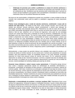SUMÁRIO DA COMPANHIA

 o      Celebração de parcerias para análise e preferência na compra de veículos seminovos e
        usados. Pretendemos firmar parcerias com locadoras de automóveis para aquisição da frota a
        ser substituída por elas. Acreditamos que tais parcerias serão fundamentais para o aumento do
        número de lojas AutoBrasil e para garantir maior previsibilidade e diversidade de nosso estoque,
        melhorando nosso mix de produtos oferecidos aos clientes.

Na busca por tais oportunidades, privilegiaremos aquelas que consolidem a nossa condição de líder de
mercado, sem comprometer nosso custo de capital e a qualidade e segurança do nosso crescimento
orgânico.

Praticar novas abordagens para a venda de veículos seminovos, combinando o nosso site na
Internet com lojas físicas. No Estado de São Paulo, nosso principal mercado, cerca de 94% dos
clientes que procuram veículos seminovos utilizam primeiramente a internet para obtenção de
informações. No Brasil, esta proporção alcança 83%. Pretendemos nos valer de nosso site na internet,
que contém informações abrangentes sobre todos os veículos que temos para venda em uma interface
atrativa e fácil de usar, utilizando-o em um formato de mega-store, como parte de uma estratégia
conjunta com nossas lojas físicas para a realização da venda de seminovos, estabelecendo uma nova
abordagem junto aos nossos clientes. Por meio do nosso website, buscaremos estabelecer o primeiro
contato e proporcionar aos nossos clientes a oportunidade de buscar e pré-selecionar o veículo que
melhor se encaixe em suas necessidades e desejos, com os canais físicos sendo utilizados para
concretizar a venda. A combinação da oferta de veículos via internet com a real existência do veículo no
estoque é um diferencial competitivo relevante para nós e benéfico para os nossos clientes, já que os
sites existentes no Brasil de venda de seminovos não são proprietários dos veículos anunciados, o que
traz vários inconvenientes para seus usuários, tais como: inexistência do carro, preços artificiais, falta de
comprovação de boa procedência do veículo, insegurança quanto à quilometragem e documentação do
veículo.

Adicionalmente, a nossa escala nos permitirá oferecer uma variedade mais ampla de veículos a um
universo de clientes em âmbito nacional, de uma maneira até o momento sem precedentes no mercado
brasileiro, pela qual poderemos vender, em localidades diversas e com maior demanda, automóveis
adquiridos em locais onde possuem preços de revenda mais baixos. Por fim, poderemos também
desenvolver as vendas do tipo “business-to-business”, de forma a expandir esse tipo de atividade para
além dos atuais 3 mil lojistas com os quais mantemos relacionamento comercial por meio de leilões de
veículos, criando estratégias de marketing voltadas para esse tipo de cliente.

Aumentar nossa eficiência e reduzir nossos custos operacionais. A Companhia planeja diminuir
seus custos e despesas operacionais através da centralização de atividades administrativas e
processuais, consolidação de atividades de filiais próximas, e padronização de processos, sistemas de
controle e gestão. Além disso, investiremos na construção e operação de novas lojas de compra e venda
de veículos seminovos, centros regionais de preparação de veículos para venda, bem como de centros
de serviços compartilhados, com alcance nacional, consolidando todas as atividades de back-office das
Sociedades Operacionais. Também investiremos em centros de treinamento para avaliadores de veículos
com a finalidade de ganhar eficiência e padronização. Todas estas medidas alinhadas aos ganhos de
escala possibilitarão a otimização dos nossos custos e despesas.


Exploração e comercialização de produtos e serviços auxiliares (F&I). Pretendemos firmar novos
acordos com seguradoras, corretoras de seguros e instituições financeiras, visando à oferta diferenciada
de seguros e financiamentos (finance and insurance, ou F&I) para veículos em nossos pontos de venda,
nos valendo do fato de que a maioria das vendas de veículos seminovos no Brasil é financiada e da baixa
penetração de seguros nessas vendas. Pretendemos nos valer do nosso banco de dados transacional
único no Brasil e de nossa combinação de escala, abrangência geográfica e conhecimento das


                                                     33
 