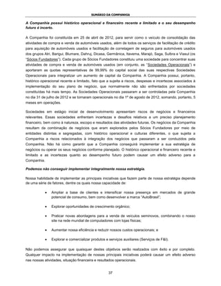 SUMÁRIO DA COMPANHIA

A Companhia possui histórico operacional e financeiro recente e limitado e o seu desempenho
futuro é incerto.

A Companhia foi constituída em 25 de abril de 2012, para servir como o veículo de consolidação das
atividades de compra e venda de automóveis usados, além de todos os serviços de facilitação de crédito
para aquisição de automóveis usados e facilitação de corretagem de seguros para automóveis usados
dos grupos Atri, Barigui, Blumare, Dahruj, Dicasa, Germânica, Itavema, Marajó, Saga, Sulbra e Viasul (os
“Sócios Fundadores”). Cada grupo de Sócios Fundadores constituiu uma sociedade para concentrar suas
atividades de compra e venda de automóveis usados (em conjunto, as “Sociedades Operacionais”) e
aportaram as quotas representativas de 99,99% do capital social das suas respectivas Sociedades
Operacionais para integralizar um aumento de capital da Companhia. A Companhia possui, portanto,
histórico operacional recente e limitado, fato que a sujeita a riscos, despesas e incertezas associados à
implementação do seu plano de negócio, que normalmente não são enfrentados por sociedades
constituídas há mais tempo. As Sociedades Operacionais passaram a ser controladas pela Companhia
no dia 31 de julho de 2012 e se tornaram operacionais no dia 1º de agosto de 2012, somando, portanto, 5
meses em operações.

Sociedades em estágio inicial de desenvolvimento apresentam riscos de negócios e financeiros
relevantes. Essas sociedades enfrentam incertezas e desafios relativos a um preciso planejamento
financeiro, bem como à natureza, escopo e resultados das atividades futuras. Os negócios da Companhia
resultam da combinação de negócios que eram explorados pelos Sócios Fundadores por meio de
entidades distintas e segregadas, com histórico operacional e culturas diferentes, o que sujeita a
Companhia a riscos relacionados à integração dos negócios que passaram a ser conduzidos pela
Companhia. Não há como garantir que a Companhia conseguirá implementar a sua estratégia de
negócios ou operar os seus negócios conforme planejado. O histórico operacional e financeiro recente e
limitado e as incertezas quanto ao desempenho futuro podem causar um efeito adverso para a
Companhia.

Podemos não conseguir implementar integralmente nossa estratégia.

Nossa habilidade de implementar as principais iniciativas que fazem parte de nossa estratégia depende
de uma série de fatores, dentre os quais nossa capacidade de:

                Ampliar a base de clientes e intensificar nossa presença em mercados de grande
                potencial de consumo, bem como desenvolver a marca “AutoBrasil”;

                Explorar oportunidades de crescimento orgânico;

                Praticar novas abordagens para a venda de veículos seminovos, combinando o nosso
                site na rede mundial de computadores com lojas físicas;

                Aumentar nossa eficiência e reduzir nossos custos operacionais; e

                Explorar e comercializar produtos e serviços auxiliares (Serviços de F&I).

Não podemos assegurar que quaisquer destes objetivos serão realizados com êxito e por completo.
Qualquer impacto na implementação de nossas principais iniciativas poderá causar um efeito adverso
nas nossas atividades, situação financeira e resultados operacionais.


                                                    37
 