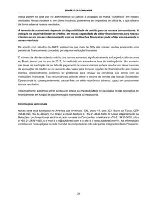 SUMÁRIO DA COMPANHIA


nossa podem se opor por via administrativa ou judicial à utilização da marca “AutoBrasil” em nossas
atividades. Nessa hipótese e, em última instância, poderemos ser impedidos de utilizá-la, o que afetaria
de forma adversa nossos resultados.

A revenda de automóveis depende da disponibilidade de crédito para os nossos consumidores. A
redução na disponibilidade de crédito, em nossa capacidade de obter financiamento para nossos
clientes ou em nosso relacionamento com as instituições financeiras pode afetar adversamente o
nosso resultado.

De acordo com estudos da ANEF, estimamos que mais de 50% das nossas vendas envolverão uma
parcela de financiamento concedido por alguma instituição financeira.

O número de clientes obtendo crédito dos bancos aumentou significativamente ao longo dos últimos anos
no Brasil, sendo que no ano de 2012, foi verificado um aumento na taxa de inadimplência. Um aumento
nas taxas de inadimplência ou falta de pagamento de nossos clientes poderia resultar em taxas menores
de aprovação de crédito ou no aumento das taxas para fornecer opções de financiamento aos nossos
clientes. Adicionalmente, podemos ter problemas para renovar os convênios que temos com as
instituições financeiras. Tais circunstâncias poderão afetar o volume de vendas das nossas Sociedades
Operacionais e, consequentemente, causar-lhes um efeito econômico adverso, capaz de comprometer
nossos resultados.

Adicionalmente, podemos sofrer perdas por atraso ou impossibilidade de liquidação destas operações de
financiamento em função de documentação incompleta ou fraudulenta.


Informações Adicionais

Nossa sede está localizada na Avenida das Américas, 500, bloco 19, sala 303, Barra da Tijuca, CEP
22640-904, Rio de Janeiro, RJ, Brasil, e nosso telefone é +55-21-3433-5050. O nosso Departamento de
Relações com Investidores está localizado na sede da Companhia, o telefone é +55-21-3433-5050, o fax
é +55-21-2495-1065, o e-mail é o ri@autobrasil.com e o site é o www.autobrasil.com/ri. As informações
contidas em nossa página na rede mundial de computadores não são partes integrantes deste Prospecto.




                                                  39
 