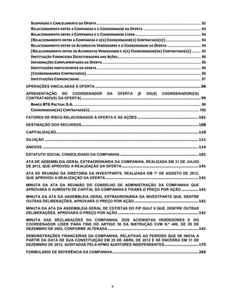 SUSPENSÃO E CANCELAMENTO DA OFERTA ....................................................................................................... 92
   RELACIONAMENTO ENTRE A COMPANHIA E O COORDENADOR DA OFERTA ......................................................... 94
   RELACIONAMENTO ENTRE A COMPANHIA E O COORDENADOR LÍDER ................................................................. 94
   [RELACIONAMENTO ENTRE A COMPANHIA E O(S) COORDENADOR(S) CONTRATADO(S)] ................................... 94
   RELACIONAMENTO ENTRE OS ACIONISTAS VENDEDORES E O COORDENADOR DA OFERTA ................................. 94
   [RELACIONAMENTO ENTRE OS ACIONISTAS VENDEDORES E O(S) COORDENADOR(ES) CONTRATADO(S)] ......... 95
   INSTITUIÇÃO FINANCEIRA ESCRITURADORA DAS AÇÕES .................................................................................. 96
   INFORMAÇÕES COMPLEMENTARES DA OFERTA ................................................................................................. 96
   INSTITUIÇÕES PARTICIPANTES DA OFERTA ....................................................................................................... 96
   [COORDENADORES CONTRATADOS] ................................................................................................................. 96
   INSTITUIÇÕES CONSORCIADAS ........................................................................................................................ 97

OPERAÇÕES VINCULADAS À OFERTA ............................................................................................ 98
APRESENTAÇÃO DO COORDENADOR DA OFERTA [E DO(S) COORDENADOR(ES)
CONTRATADO(S) DA OFERTA] ........................................................................................................ 99
   BANCO BTG PACTUAL S.A. ............................................................................................................................. 99
   COORDENADOR(ES) CONTRATADO(S)............................................................................................................ 100

FATORES DE RISCO RELACIONADOS À OFERTA E ÀS AÇÕES ..................................................... 101

DESTINAÇÃO DOS RECURSOS ...................................................................................................... 108

CAPITALIZAÇÃO ............................................................................................................................ 110

DILUIÇÃO ...................................................................................................................................... 111

ANEXOS ........................................................................................................................................ 114

ESTATUTO SOCIAL CONSOLIDADO DA COMPANHIA .................................................................... 101
ATA DE ASSEMBLEIA GERAL EXTRAORDINÁRIA DA COMPANHIA, REALIZADA EM 31 DE JULHO
DE 2012, QUE APROVOU A REALIZAÇÃO DA OFERTA ................................................................... 141
ATA DE REUNIÃO DA DIRETORIA DA INVESTPARTS, REALIZADA EM 1º DE AGOSTO DE 2012,
QUE APROVOU A REALIZAÇÃO DA OFERTA ................................................................................. 141
MINUTA DA ATA DA REUNIÃO DO CONSELHO DE ADMINISTRAÇÃO DA COMPANHIA QUE
APROVARÁ O AUMENTO DE CAPITAL DA COMPANHIA E FIXARÁ O PREÇO POR AÇÃO ............... 141
MINUTA DA ATA DA ASSEMBLEIA GERAL EXTRAORDINÁRIA DA INVESTPARTS QUE, DENTRE
OUTRAS DELIBERAÇÕES, APROVARÁ O PREÇO POR AÇÃO ........................................................ 141
MINUTA DA ATA DA ASSEMBLEIA GERAL DE COTISTAS DO FIP GULF II QUE, DENTRE OUTRAS
DELIBERAÇÕES, APROVARÁ O PREÇO POR AÇÃO ...................................................................... 141
MINUTA DAS DECLARAÇÕES DA COMPANHIA, DOS ACIONISTAS VENDEDORES E DO
COORDENADOR LÍDER PARA FINS DO ARTIGO 56 DA INSTRUÇÃO CVM N.º 400, DE 29 DE
DEZEMBRO DE 2003, CONFORME ALTERADA ............................................................................... 141
DEMONSTRAÇÕES FINANCEIRAS DA COMPANHIA, RELATIVAS AO PERÍODO QUE SE INICIA A
PARTIR DA DATA DE SUA CONSTITUIÇÃO EM 25 DE ABRIL DE 2012 E SE ENCERRA EM 31 DE
DEZEMBRO DE 2012, AUDITADAS PELA KPMG AUDITORES INDEPENDENTES.............................. 175

FORMULÁRIO DE REFERÊNCIA DA COMPANHIA ........................................................................... 269




                                                                        4
 