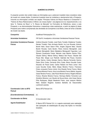 SUMÁRIO DA OFERTA


O presente sumário não contém todas as informações que o potencial investidor deve considerar antes
de investir em nossas Ações. O potencial investidor deve ler cuidadosa e atentamente todo o Prospecto,
incluindo as informações contidas nas seções “Principais Fatores de Riscos Relativos à Companhia” e
“Fatores de Risco Relacionados à Oferta e às nossas Ações”, nas páginas [•] e [•], respectivamente, e os
itens “4. Fatores de Risco” e “5. Riscos de Mercado” do Formulário de Referência, anexo a este
Prospecto, e as demonstrações financeiras e respectivas notas explicativas, a partir da página [•] deste
Prospecto para melhor compreensão das atividades da Companhia e da Oferta, antes de tomar a decisão
de investir nas Ações.

Companhia                                AutoBrasil Participações S.A.

Acionistas Vendedores                    FIP Gulf II, Investparts e Acionistas Vendedores Pessoas Físicas.

Acionistas Vendedores Pessoas            Antônio Eduardo Toniello; José Pedro Toniello; Waldemar Toniello;
Físicas                                  Renato Toniello; Felix Archanjo Bordin; Ivo Luiz Roveda; Antonio
                                         Bordin Neto; Sauer Salum Filho; Angelo Zagonel Neto; Claudia
                                         Bordin Roveda; Carla Bordin; Flávio Antonio Meneghetti; José
                                         Cláudio Meneghetti; Maria Madalena Meneguetti Fagundes; Luiz
                                         Romero Cavalcante Farias; Marcelo José Martins Santos Filho;
                                         Claudio Dahruj; Márcia Dahruj; Mateus Dal Pozzo; Cláudia Dal
                                         Pozzo Moi; Sérgio Luiz Pedrotti; Gabriela Dal Pozzo; Evandro
                                         Cesar Garms; Carlos Ubiratan Garms; Marcos Fernando Garms;
                                         Pedro Diniz Costa, Fernando Diniz Costa; Breno Gouvêa Costa;
                                         Eduardo de Paula Costa; Carlos Fabiano de Paiva Junior; Ana
                                         Luiza Gouvêa Costa; Mário Sérgio Moreira Franco; Francisco
                                         Creso Junqueira Franco Júnior; Ana Claudia Ferraz Franco; Maria
                                         Thereza Moreira Franco; Ana Lucia Moreira Franco Ballvé; Augusto
                                         Cesar Moreira Franco; João Paulo Moreira Franco; Rogério Moreira
                                         Franco; Ricardo Moreira Franco; Henrique Ballvé; Fernando Luiz
                                         Schettino Moreira; Luiz Cláudio de Souza Alves; Julio Cesar Garcia
                                         Piña Rodrigues; Sérgio Newlands Freire; Jose Joaquim Martins
                                         Neto; Edward Wygand; Gustavo Barbeito de Vasconcellos
                                         Lantimant Lacerda.

Coordenador Líder ou BTG                 Banco BTG Pactual S.A.
Pactual

[Coordenador(es) Contratado(s)]          [•]

Coordenador da Oferta                    O Coordenador Líder.

Agente Estabilizador                     O Banco BTG Pactual S.A. é o agente autorizado para realização
                                         das operações de estabilização de preço das Ações no mercado
                                         brasileiro.


AMECURRENT 703506644.2 29-set-12 05:08
 