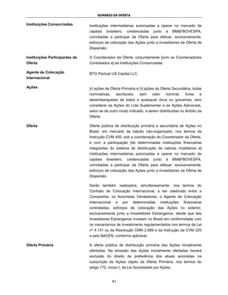 SUMÁRIO DA OFERTA


Instituições Consorciadas       Instituições intermediárias autorizadas a operar no mercado de
                                capitais   brasileiro,   credenciadas   junto      à   BM&FBOVESPA,
                                convidadas a participar da Oferta para efetuar, exclusivamente,
                                esforços de colocação das Ações junto a Investidores da Oferta de
                                Dispersão.

Instituições Participantes da   O Coordenador da Oferta, conjuntamente [com os Coordenadores
Oferta                          Contratados e] as Instituições Consorciadas.

Agente de Colocação             BTG Pactual US Capital LLC.
Internacional

Ações                           [•] ações da Oferta Primária e [•] ações da Oferta Secundária, todas
                                nominativas,     escriturais,   sem     valor      nominal,     livres   e
                                desembaraçadas de todos e quaisquer ônus ou gravames, sem
                                considerar as Ações do Lote Suplementar e as Ações Adicionais,
                                salvo se de outro modo indicado, a serem distribuídas no âmbito da
                                Oferta.

Oferta                          Oferta pública de distribuição primária e secundária de Ações no
                                Brasil, em mercado de balcão não-organizado, nos termos da
                                Instrução CVM 400, sob a coordenação do Coordenador da Oferta,
                                e com a participação [de determinadas instituições financeiras
                                integrantes do sistema de distribuição de valores mobiliários e]
                                instituições intermediárias autorizadas a operar no mercado de
                                capitais   brasileiro,   credenciadas   junto      à   BM&FBOVESPA,
                                convidadas a participar da Oferta para efetuar, exclusivamente,
                                esforços de colocação das Ações junto a Investidores da Oferta de
                                Dispersão.

                                Serão também realizados, simultaneamente, nos termos do
                                Contrato de Colocação Internacional, a ser celebrado entre a
                                Companhia, os Acionistas Vendedores, o Agente de Colocação
                                Internacional    e   por    determinadas        instituições   financeiras
                                contratadas, esforços de colocação das Ações no exterior,
                                exclusivamente junto a Investidores Estrangeiros, desde que tais
                                Investidores Estrangeiros invistam no Brasil em conformidade com
                                os mecanismos de investimento regulamentados nos termos da Lei
                                nº 4.131 ou da Resolução CMN 2.689 e da Instrução da CVM 325
                                e pelo BACEN, conforme aplicável.

Oferta Primária                 A oferta pública de distribuição primária das Ações inicialmente
                                ofertadas. Na emissão das Ações inicialmente ofertadas haverá
                                exclusão do direito de preferência dos atuais acionistas na
                                subscrição de Ações objeto da Oferta Primária, nos termos do
                                artigo 172, inciso I, da Lei Sociedades por Ações.


                                                41
 