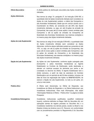 SUMÁRIO DA OFERTA


Oferta Secundária           A oferta pública de distribuição secundária das Ações inicialmente
                            ofertadas.

Ações Adicionais            Nos termos do artigo 14, parágrafo 2º, da Instrução CVM 400, a
                            quantidade total de Ações inicialmente ofertada (sem considerar as
                            Ações do Lote Suplementar) poderá, a critério [da Companhia e
                            dos Acionistas Vendedores], desde que em comum acordo com o
                            Coordenador da Oferta, ser acrescida em até 20% das Ações
                            inicialmente ofertadas, ou seja, em até [•] ações de emissão da
                            Companhia[, das quais até [•] novas ações a serem emitidas pela
                            Companhia e até [•] ações de emissão da Companhia de
                            titularidade dos Acionistas Vendedores], nas mesmas condições e
                            no mesmo preço das Ações inicialmente ofertadas.

Ações do Lote Suplementar   Nos termos do artigo 24 da Instrução CVM 400, a quantidade total
                            de Ações inicialmente ofertada (sem considerar as Ações
                            Adicionais, conforme abaixo definidas) poderá ser acrescida em até
                            15%, ou seja, em até [•] ações de emissão da Companhia[, das
                            quais até [•] novas ações a serem emitidas pela Companhia e até
                            [•] ações de emissão da Companhia e de titularidade dos
                            Acionistas Vendedores], nas mesmas condições e no mesmo preço
                            das Ações inicialmente ofertadas.

Opção de Lote Suplementar   As Ações do Lote Suplementar, conforme opção outorgada pela
                            [Companhia      e   pelos   Acionistas   Vendedores]        ao   Agente
                            Estabilizador no Contrato de Distribuição, serão destinadas a
                            atender um eventual excesso de demanda que venha a ser
                            constatado no decorrer da Oferta. O Agente Estabilizador terá o
                            direito exclusivo, a partir da data de assinatura do Contrato
                            Distribuição e por um período de até 30 dias contados, inclusive, da
                            data de início da negociação das Ações na BM&FBOVESPA, de
                            exercer a Opção de Lote Suplementar, no todo ou em parte, em
                            uma ou mais vezes.

Público-Alvo                A Oferta será direcionada, na Oferta de Dispersão, aos
                            Investidores da Oferta de Dispersão e, na Oferta Institucional, aos
                            Investidores Institucionais. Para mais informações, vide seção
                            “Informações Relativas à Oferta – Público-Alvo” na página [•] deste
                            Prospecto.

Investidores Estrangeiros   Investidores   institucionais   qualificados   (qualified   institutional
                            buyers), conforme definidos na Regra 144A do Securities Act, em
                            operações isentas de registro previstas no Securities Act, e a
                            investidores residentes nos demais países, exceto no Brasil e nos
                            Estados Unidos da América (non-U.S. Persons), em conformidade
                            com os procedimentos previstos no Regulamento S do Securities


                                           42
 