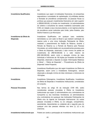 SUMÁRIO DA OFERTA


                                  Act.

Investidores Qualificados         Investidores que sejam (i) instituições financeiras; (ii) companhias
                                  seguradoras e sociedades de capitalização; (iii) entidades abertas
                                  e fechadas de previdência complementar; (iv) pessoas físicas ou
                                  jurídicas que possuam investimentos financeiros em valor superior
                                  a [R$300.000,00]; (v) fundos de investimento; (vi) administradores
                                  de carteira e consultores de valores mobiliários autorizados pela
                                  CVM, em relação a seus recursos próprios; e (vii) regimes próprios
                                  de previdência social instituídos pela União, pelos Estados, pelo
                                  Distrito Federal ou por Municípios.

Investidores da Oferta de         Investidores    Qualificados,   em    qualquer    caso,    residentes,
Dispersão                         domiciliados ou com sede no Brasil e que realizem solicitação de
                                  reserva junto a uma única Instituição Participante da Oferta,
                                  mediante o preenchimento de Pedido de Reserva, durante o
                                  Período de Reserva ou o Período de Reserva para Pessoas
                                  Vinculadas, em conformidade com os procedimentos previstos para
                                  a Oferta de Dispersão, observado o valor mínimo de pedido de
                                  investimento    de   [R$100.000,00]    e   o     valor    máximo   de
                                  [R$1.000.000,00], assim como a alocação mínima de lotes
                                  individuais e indivisíveis de 100 Ações por Investidor da Oferta de
                                  Dispersão, observado o disposto na seção “Informações Relativas
                                  à Oferta” – “Oferta de Dispersão” – “Procedimento da Oferta de
                                  Dispersão” deste Prospecto.

Investidores Institucionais       Investidores Qualificados que não sejam Investidores da Oferta de
                                  Dispersão, assim como a Investidores Estrangeiros, sempre
                                  observada a alocação mínima de lotes individuais e indivisíveis de
                                  100 Ações.

Investidores                      Investidores Estrangeiros, Investidores Qualificados, Investidores
                                  da Oferta de Dispersão e Investidores Institucionais, considerados
                                  em conjunto.

Pessoas Vinculadas                Nos termos do artigo 55 da Instrução CVM 400, serão
                                  consideradas pessoas vinculadas        à Oferta os        Investidores
                                  Institucionais que sejam (i) administradores e/ou controladores da
                                  Companhia ou dos Acionistas Vendedores; (ii) administradores
                                  e/ou controladores de quaisquer das Instituições Participantes da
                                  Oferta e/ou do Agente de Colocação Internacional; (iii) outras
                                  pessoas vinculadas à Oferta, ou (iv) cônjuges, companheiros,
                                  ascendentes, descendentes ou colaterais até o segundo grau de
                                  qualquer uma das pessoas referidas nos itens (i), (ii) e (iii)
                                  anteriores.

Investidores Institucionais que   Poderá ser aceita a participação de Investidores Institucionais que


                                                 43
 