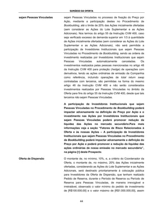 SUMÁRIO DA OFERTA


sejam Pessoas Vinculadas   sejam Pessoas Vinculadas no processo de fixação do Preço por
                           Ação, mediante a participação destes no Procedimento de
                           Bookbuilding, até o limite de 20% das Ações inicialmente ofertadas
                           (sem considerar as Ações do Lote Suplementar e as Ações
                           Adicionais). Nos termos do artigo 55 da Instrução CVM 400, caso
                           seja verificado excesso de demanda superior em 1/3 à quantidade
                           de Ações inicialmente ofertadas (sem considerar as Ações do Lote
                           Suplementar e as Ações Adicionais), não será permitida a
                           participação de Investidores Institucionais que sejam Pessoas
                           Vinculadas no Procedimento de Bookbuilding, sendo as ordens de
                           investimento realizadas por Investidores Institucionais que sejam
                           Pessoas     Vinculadas     automaticamente     canceladas.     Os
                           investimentos realizados pelas pessoas mencionadas no artigo 48
                           da Instrução CVM 400 para proteção (hedge) de operações com
                           derivativos, tendo as ações ordinárias de emissão da Companhia
                           como referência, incluindo operações de total return swap
                           contratadas com terceiros, são permitidas na forma do mesmo
                           artigo 48 da Instrução CVM 400 e não serão considerados
                           investimentos realizados por Pessoas Vinculadas no âmbito da
                           Oferta para fins do artigo 55 da Instrução CVM 400, desde que tais
                           terceiros não sejam Pessoas Vinculadas.

                           A participação de Investidores Institucionais que sejam
                           Pessoas Vinculadas no Procedimento de Bookbuilding poderá
                           impactar adversamente na definição do Preço por Ação e o
                           investimento nas Ações por Investidores Institucionais que
                           sejam Pessoas Vinculadas poderá promover redução da
                           liquidez   das    Ações   no   mercado    secundário.Para    mais
                           informações veja a seção “Fatores de Risco Relacionados à
                           Oferta e às nossas Ações – A participação de Investidores
                           Institucionais que sejam Pessoas Vinculadas no Procedimento
                           de Bookbuilding poderá impactar adversamente a definição do
                           Preço por Ação e poderá promover a redução da liquidez das
                           ações ordinárias de nossa emissão no mercado secundário”,
                           na página [•] deste Prospecto.

Oferta de Dispersão        O montante de, no mínimo, 10%, e, a critério do Coordenador da
                           Oferta, o montante de, no máximo, 20% das Ações inicialmente
                           ofertadas, considerando as Ações do Lote Suplementar e as Ações
                           Adicionais, será destinado prioritariamente à colocação pública
                           para Investidores da Oferta de Dispersão, que tenham realizado
                           Pedido de Reserva, durante o Período de Reserva ou Período de
                           Reserva para Pessoas Vinculadas, de maneira irrevogável e
                           irretratável, observado o valor mínimo do pedido de investimento
                           de [R$100.000,00] e o valor máximo de [R$1.000.000,00], assim



                                        44
 