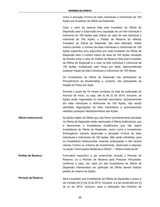 SUMÁRIO DA OFERTA


                       como a alocação mínima de lotes individuais e indivisíveis de 100
                       Ações por Investidor da Oferta de Dispersão.

                       Caso o valor da reserva feita pelo Investidor da Oferta de
                       Dispersão para a subscrição e/ou aquisição de um lote individual e
                       indivisível de 100 Ações seja inferior ao valor do lote individual e
                       indivisível de 100 Ações, o Pedido de Reserva do referido
                       Investidor da Oferta de Dispersão não será efetivado. Neste
                       mesmo sentido, o número de lotes individuais e indivisíveis de 100
                       Ações subscritos e/ou adquiridos por cada Investidor da Oferta de
                       Dispersão será o número inteiro de lotes de 100 Ações resultado
                       da divisão entre o valor do Pedido de Reserva feito pelo Investidor
                       da Oferta de Dispersão e o valor do lote individual e indivisível de
                       100 Ações, multiplicado pelo Preço por Ação, desconsiderada
                       qualquer fração de lotes individuais e indivisíveis de 100 Ações.

                       Os Investidores da Oferta de Dispersão não participarão do
                       Procedimento de Bookbuilding e, portanto, não participarão da
                       fixação do Preço por Ação.

                       Durante o prazo de 18 meses contados da data de publicação do
                       Anúncio de Início, ou seja, até [•] de [•] de 2014, inclusive, as
                       Ações serão negociadas no mercado secundário, exclusivamente
                       em lotes individuais e indivisíveis de 100 Ações, não sendo
                       admitidas negociações de lotes fracionários e permanecendo
                       vedados quaisquer desdobramentos das Ações.

Oferta Institucional   As Ações objeto da Oferta que não forem prioritariamente alocadas
                       na Oferta de Dispersão serão destinadas à Oferta Institucional, que
                       é direcionada a Investidores Qualificados que não sejam
                       Investidores da Oferta de Dispersão, assim como a Investidores
                       Estrangeiros, sempre observada a alocação mínima de lotes
                       individuais e indivisíveis de 100 Ações. Não serão admitidas, para
                       os Investidores Institucionais, reservas antecipadas e não haverá
                       valores mínimo ou máximo de investimento, observado o disposto
                       na seção “Informações Relativas à Oferta” – “Oferta Institucional”.

Pedido de Reserva      Formulário específico a ser preenchido durante o Período de
                       Reserva, ou o Período de Reserva para Pessoas Vinculadas,
                       conforme o caso, por cada um dos Investidores da Oferta de
                       Dispersão interessados em participar da Oferta deverá realizar
                       pedido de reserva de Ações.

Período de Reserva     Será concedido aos Investidores da Oferta de Dispersão o prazo a
                       ser iniciado em [•] de [•] de 2013, inclusive, e a ser encerrado em [•]
                       de [•] de 2013, inclusive, para a realização dos Pedidos de



                                     45
 