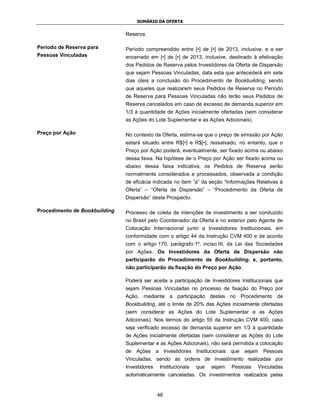 SUMÁRIO DA OFERTA


                               Reserva.

Período de Reserva para        Período compreendido entre [•] de [•] de 2013, inclusive, e a ser
Pessoas Vinculadas             encerrado em [•] de [•] de 2013, inclusive, destinado à efetivação
                               dos Pedidos de Reserva pelos Investidores da Oferta de Dispersão
                               que sejam Pessoas Vinculadas, data esta que antecederá em sete
                               dias úteis a conclusão do Procedimento de Bookbuilding, sendo
                               que aqueles que realizarem seus Pedidos de Reserva no Período
                               de Reserva para Pessoas Vinculadas não terão seus Pedidos de
                               Reserva cancelados em caso de excesso de demanda superior em
                               1/3 à quantidade de Ações inicialmente ofertadas (sem considerar
                               as Ações do Lote Suplementar e as Ações Adicionais).

Preço por Ação                 No contexto da Oferta, estima-se que o preço de emissão por Ação
                               estará situado entre R$[•] e R$[•], ressalvado, no entanto, que o
                               Preço por Ação poderá, eventualmente, ser fixado acima ou abaixo
                               dessa faixa. Na hipótese de o Preço por Ação ser fixado acima ou
                               abaixo dessa faixa indicativa, os Pedidos de Reserva serão
                               normalmente considerados e processados, observada a condição
                               de eficácia indicada no item “a” da seção “Informações Relativas à
                               Oferta” – “Oferta de Dispersão” – “Procedimento da Oferta de
                               Dispersão” deste Prospecto.

Procedimento de Bookbuilding   Processo de coleta de intenções de investimento a ser conduzido
                               no Brasil pelo Coordenador da Oferta e no exterior pelo Agente de
                               Colocação Internacional junto a Investidores Institucionais, em
                               conformidade com o artigo 44 da Instrução CVM 400 e de acordo
                               com o artigo 170, parágrafo 1º, inciso III, da Lei das Sociedades
                               por Ações. Os Investidores da Oferta de Dispersão não
                               participarão do Procedimento de Bookbuilding, e, portanto,
                               não participarão da fixação do Preço por Ação.

                               Poderá ser aceita a participação de Investidores Institucionais que
                               sejam Pessoas Vinculadas no processo de fixação do Preço por
                               Ação, mediante a participação destes no Procedimento de
                               Bookbuilding, até o limite de 20% das Ações inicialmente ofertadas
                               (sem considerar as Ações do Lote Suplementar e as Ações
                               Adicionais). Nos termos do artigo 55 da Instrução CVM 400, caso
                               seja verificado excesso de demanda superior em 1/3 à quantidade
                               de Ações inicialmente ofertadas (sem considerar as Ações do Lote
                               Suplementar e as Ações Adicionais), não será permitida a colocação
                               de Ações a Investidores Institucionais que sejam Pessoas
                               Vinculadas, sendo as ordens de investimento realizadas por
                               Investidores   Institucionais   que   sejam   Pessoas   Vinculadas
                               automaticamente canceladas. Os investimentos realizados pelas


                                              46
 