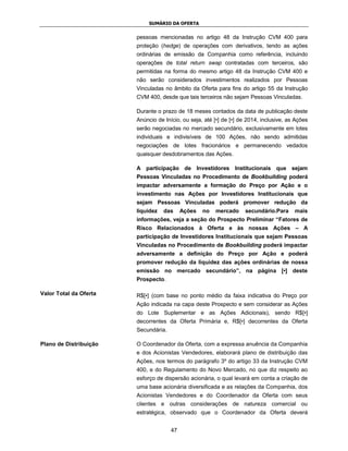 SUMÁRIO DA OFERTA


                        pessoas mencionadas no artigo 48 da Instrução CVM 400 para
                        proteção (hedge) de operações com derivativos, tendo as ações
                        ordinárias de emissão da Companhia como referência, incluindo
                        operações de total return swap contratadas com terceiros, são
                        permitidas na forma do mesmo artigo 48 da Instrução CVM 400 e
                        não serão considerados investimentos realizados por Pessoas
                        Vinculadas no âmbito da Oferta para fins do artigo 55 da Instrução
                        CVM 400, desde que tais terceiros não sejam Pessoas Vinculadas.

                        Durante o prazo de 18 meses contados da data de publicação deste
                        Anúncio de Início, ou seja, até [•] de [•] de 2014, inclusive, as Ações
                        serão negociadas no mercado secundário, exclusivamente em lotes
                        individuais e indivisíveis de 100 Ações, não sendo admitidas
                        negociações de lotes fracionários e permanecendo vedados
                        quaisquer desdobramentos das Ações.

                        A participação de Investidores Institucionais que sejam
                        Pessoas Vinculadas no Procedimento de Bookbuilding poderá
                        impactar adversamente a formação do Preço por Ação e o
                        investimento nas Ações por Investidores Institucionais que
                        sejam Pessoas Vinculadas poderá promover redução da
                        liquidez   das     Ações   no   mercado      secundário.Para     mais
                        informações, veja a seção do Prospecto Preliminar “Fatores de
                        Risco Relacionados à Oferta e às nossas Ações – A
                        participação de Investidores Institucionais que sejam Pessoas
                        Vinculadas no Procedimento de Bookbuilding poderá impactar
                        adversamente a definição do Preço por Ação e poderá
                        promover redução da liquidez das ações ordinárias de nossa
                        emissão no mercado secundário”, na página [•] deste
                        Prospecto.

Valor Total da Oferta   R$[•] (com base no ponto médio da faixa indicativa do Preço por
                        Ação indicada na capa deste Prospecto e sem considerar as Ações
                        do Lote Suplementar e as Ações Adicionais), sendo R$[•]
                        decorrentes da Oferta Primária e, R$[•] decorrentes da Oferta
                        Secundária.

Plano de Distribuição   O Coordenador da Oferta, com a expressa anuência da Companhia
                        e dos Acionistas Vendedores, elaborará plano de distribuição das
                        Ações, nos termos do parágrafo 3º do artigo 33 da Instrução CVM
                        400, e do Regulamento do Novo Mercado, no que diz respeito ao
                        esforço de dispersão acionária, o qual levará em conta a criação de
                        uma base acionária diversificada e as relações da Companhia, dos
                        Acionistas Vendedores e do Coordenador da Oferta com seus
                        clientes e outras considerações de natureza comercial ou
                        estratégica, observado que o Coordenador da Oferta deverá


                                      47
 