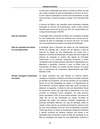 SUMÁRIO DA OFERTA


                                   O prazo para a distribuição das Ações no âmbito da Oferta é de até
                                   seis meses contados da data de publicação do Anúncio de Início,
                                   ou até a data da publicação do Anúncio de Encerramento, se este
                                   ocorrer primeiro, conforme previsto no artigo 18 da Instrução CVM
                                   400.

                                   O término da Oferta e seu resultado serão anunciados mediante
                                   publicação do Anúncio de Encerramento, sendo a data máxima
                                   estimada para ocorrer em [•] de [•] de 2013, em conformidade com
                                   o artigo 29 da Instrução CVM 400.

Data de Liquidação                 A liquidação física e financeira da Oferta, sem considerar as Ações
                                   do Lote Suplementar, deverá ser realizada até o terceiro dia útil,
                                   contados da data de publicação do Anúncio de Início, de acordo
                                   com os procedimentos previstos no Contrato de Distribuição.

Data de Liquidação das Ações       A liquidação física e financeira das Ações do Lote Suplementar
do Lote Suplementar                deverá ser realizada até o terceiro dia útil seguinte à data de
                                   exercício da Opção de Lote Suplementar, de acordo com o
                                   disposto no Contrato de Distribuição. As Ações que forem objeto de
                                   esforços de colocação no exterior pelo Agente de Colocação
                                   Internacional e por eventuais instituições financeiras a serem
                                   contratadas serão obrigatoriamente subscritas e integralizadas e/ou
                                   adquiridas e liquidadas, conforme o caso, no Brasil, junto ao
                                   Coordenador da Oferta, em moeda corrente nacional, de acordo
                                   com os mecanismos de investimento regulamentados pelo CMN,
                                   BACEN e CVM.

Direitos, Vantagens e Restrições   As Ações conferirão aos seus titulares os mesmos direitos,
das Ações                          vantagens e restrições conferidos aos titulares de ações ordinárias
                                   de emissão da Companhia, nos termos previstos em seu Estatuto
                                   Social, na Lei das Sociedades por Ações e no Regulamento do
                                   Novo Mercado, conforme vigentes nesta data, dentre os quais se
                                   destacam os seguintes: (i) direito de voto nas Assembleias Gerais
                                   da Companhia, sendo que cada Ação corresponderá a um voto;
                                   (ii) direito ao dividendo mínimo obrigatório, em cada exercício
                                   social, equivalente a 25% do lucro líquido ajustado, nos termos do
                                   artigo 202 da Lei das Sociedades por Ações; (iii) direito de
                                   alienação das Ações nas mesmas condições asseguradas ao
                                   acionista controlador alienante, em caso de alienação, direta ou
                                   indireta, a título oneroso, do controle da Companhia, tanto por meio
                                   de uma única operação como por meio de operações sucessivas
                                   (100% tag along); (iv) direito ao recebimento integral de dividendos
                                   e demais proventos de qualquer natureza que vierem a ser
                                   declarados pela Companhia a partir da Data de Liquidação ou da
                                   Data de Liquidação das Ações do Lote Suplementar, conforme o


                                                 49
 