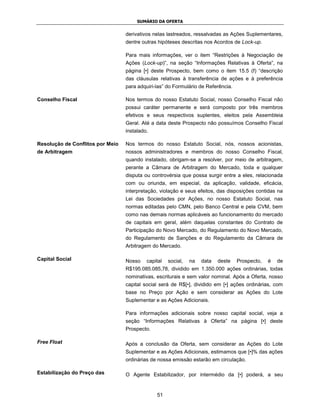SUMÁRIO DA OFERTA


                                  derivativos nelas lastreados, ressalvadas as Ações Suplementares,
                                  dentre outras hipóteses descritas nos Acordos de Lock-up.

                                  Para mais informações, ver o item “Restrições à Negociação de
                                  Ações (Lock-up)”, na seção “Informações Relativas à Oferta”, na
                                  página [•] deste Prospecto, bem como o item 15.5 (f) “descrição
                                  das cláusulas relativas à transferência de ações e à preferência
                                  para adquiri-las” do Formulário de Referência.

Conselho Fiscal                   Nos termos do nosso Estatuto Social, nosso Conselho Fiscal não
                                  possui caráter permanente e será composto por três membros
                                  efetivos e seus respectivos suplentes, eleitos pela Assembleia
                                  Geral. Até a data deste Prospecto não possuímos Conselho Fiscal
                                  instalado.

Resolução de Conflitos por Meio   Nos termos do nosso Estatuto Social, nós, nossos acionistas,
de Arbitragem                     nossos administradores e membros do nosso Conselho Fiscal,
                                  quando instalado, obrigam-se a resolver, por meio de arbitragem,
                                  perante a Câmara de Arbitragem do Mercado, toda e qualquer
                                  disputa ou controvérsia que possa surgir entre a eles, relacionada
                                  com ou oriunda, em especial, da aplicação, validade, eficácia,
                                  interpretação, violação e seus efeitos, das disposições contidas na
                                  Lei das Sociedades por Ações, no nosso Estatuto Social, nas
                                  normas editadas pelo CMN, pelo Banco Central e pela CVM, bem
                                  como nas demais normas aplicáveis ao funcionamento do mercado
                                  de capitais em geral, além daquelas constantes do Contrato de
                                  Participação do Novo Mercado, do Regulamento do Novo Mercado,
                                  do Regulamento de Sanções e do Regulamento da Câmara de
                                  Arbitragem do Mercado.

Capital Social                    Nosso    capital   social,   na   data   deste   Prospecto,   é   de
                                  R$195.085.085,78, dividido em 1.350.000 ações ordinárias, todas
                                  nominativas, escriturais e sem valor nominal. Após a Oferta, nosso
                                  capital social será de R$[•], dividido em [•] ações ordinárias, com
                                  base no Preço por Ação e sem considerar as Ações do Lote
                                  Suplementar e as Ações Adicionais.

                                  Para informações adicionais sobre nosso capital social, veja a
                                  seção “Informações Relativas à Oferta” na página [•] deste
                                  Prospecto.

Free Float                        Após a conclusão da Oferta, sem considerar as Ações do Lote
                                  Suplementar e as Ações Adicionais, estimamos que [•]% das ações
                                  ordinárias de nossa emissão estarão em circulação.

Estabilização do Preço das        O Agente Estabilizador, por intermédio da [•] poderá, a seu


                                               51
 