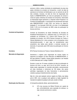 SUMÁRIO DA OFERTA


Ações                     exclusivo critério, realizar atividades de estabilização de preço das
                          ações ordinárias de emissão da Companhia, a partir da data de
                          assinatura do Contrato de Distribuição e por um período de até 30
                          dias contados, inclusive, da data de início da negociação das
                          Ações na BM&FBOVESPA, por meio de operações de compra e
                          venda de ações ordinárias de emissão da Companhia, observadas
                          as disposições legais aplicáveis e o disposto neste Prospecto e no
                          Contrato de Estabilização, o qual deverá ser previamente aprovado
                          pela BM&FBOVESPA e pela CVM, nos termos do artigo 23,
                          parágrafo 3º, da Instrução CVM 400 e do item II da Deliberação
                          CVM nº 476, de 25 de janeiro de 2005, antes da publicação do
                          Anúncio de Início.

Contrato de Empréstimo    Contrato de Empréstimo de Ações Ordinárias de Emissão da
                          AutoBrasil Participações S.A., celebrado entre: (i) o FIP Gulf II, na
                          qualidade de concedente; (ii) o Banco BTG Pactual S.A., na
                          qualidade de tomador; (iii) o BTG Pactual Corretora de Títulos e
                          Valores Mobiliários S.A., como corretora; e (iv) a Companhia, como
                          interveniente-anuente,   o   qual   rege   os   procedimentos   para
                          empréstimo das Ações para atender a eventual excesso de
                          demanda, foi aprovado pela CVM antes da publicação do Anúncio
                          de Início.

Corretora                 BTG Pactual Corretora de Títulos e Valores Mobiliários S.A.

Mercados de Negociação    Solicitamos o registro para negociação de nossas Ações no
                          segmento de listagem do Novo Mercado da BM&FBOVESPA, e,
                          tão logo deferido o registro, nossas Ações passarão a ser listadas
                          no Novo Mercado sob o código “AUBR3”.

                          Durante o prazo de 18 meses contados da data de publicação do
                          Anúncio de Início, ou seja, até [•] de [•] de 2014, inclusive, as
                          Ações serão negociadas no mercado secundário, exclusivamente
                          em lotes individuais e indivisíveis de 100 Ações, não sendo
                          admitidas negociações de lotes fracionários e permanecendo
                          vedados quaisquer desdobramentos das Ações.

                          Não foi e não será realizado nenhum registro da Oferta, das Ações
                          junto à SEC, nem a qualquer outra agência ou órgão regulador do
                          mercado de capitais de qualquer outro país, exceto no Brasil.

Destinação dos Recursos   A Companhia pretende utilizar, aproximadamente:

                              (i)      47% dos recursos da Oferta Primária em capital de
                                       giro, primordialmente, para aquisição de estoque, ou
                                       seja, veículos seminovos e usados;



                                        52
 