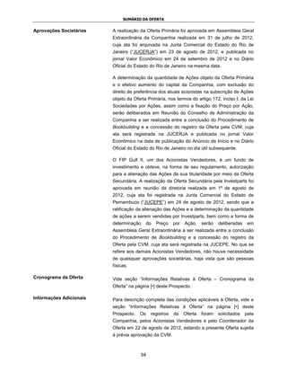 SUMÁRIO DA OFERTA


Aprovações Societárias   A realização da Oferta Primária foi aprovada em Assembleia Geral
                         Extraordinária da Companhia realizada em 31 de julho de 2012,
                         cuja ata foi arquivada na Junta Comercial do Estado do Rio de
                         Janeiro (“JUCERJA”) em 23 de agosto de 2012, e publicada no
                         jornal Valor Econômico em 24 de setembro de 2012 e no Diário
                         Oficial do Estado do Rio de Janeiro na mesma data.

                         A determinação da quantidade de Ações objeto da Oferta Primária
                         e o efetivo aumento do capital da Companhia, com exclusão do
                         direito de preferência dos atuais acionistas na subscrição de Ações
                         objeto da Oferta Primária, nos termos do artigo 172, inciso I, da Lei
                         Sociedades por Ações, assim como a fixação do Preço por Ação,
                         serão deliberados em Reunião do Conselho de Administração da
                         Companhia a ser realizada entre a conclusão do Procedimento de
                         Bookbuilding e a concessão do registro da Oferta pela CVM, cuja
                         ata será registrada na JUCERJA e publicada no jornal Valor
                         Econômico na data de publicação do Anúncio de Início e no Diário
                         Oficial do Estado do Rio de Janeiro no dia útil subsequente.

                         O FIP Gulf II, um dos Acionistas Vendedores, é um fundo de
                         investimento e obteve, na forma de seu regulamento, autorização
                         para a alienação das Ações de sua titularidade por meio da Oferta
                         Secundária. A realização da Oferta Secundária pela Investparts foi
                         aprovada em reunião da diretoria realizada em 1º de agosto de
                         2012, cuja ata foi registrada na Junta Comercial do Estado de
                         Pernambuco (“JUCEPE”) em 24 de agosto de 2012, sendo que a
                         ratificação da alienação das Ações e a determinação da quantidade
                         de ações a serem vendidas por Investparts, bem como a forma de
                         determinação      do   Preço   por   Ação,    serão   deliberadas    em
                         Assembleia Geral Extraordinária a ser realizada entre a conclusão
                         do Procedimento de Bookbuilding e a concessão do registro da
                         Oferta pela CVM, cuja ata será registrada na JUCEPE. No que se
                         refere aos demais Acionistas Vendedores, não houve necessidade
                         de quaisquer aprovações societárias, haja vista que são pessoas
                         físicas.

Cronograma da Oferta     Vide seção “Informações Relativas à Oferta – Cronograma da
                         Oferta” na página [•] deste Prospecto.

Informações Adicionais   Para descrição completa das condições aplicáveis à Oferta, vide a
                         seção “Informações Relativas à Oferta” na página [•] deste
                         Prospecto.   Os    registros   da    Oferta   foram   solicitados   pela
                         Companhia, pelos Acionistas Vendedores e pelo Coordenador da
                         Oferta em 22 de agosto de 2012, estando a presente Oferta sujeita
                         à prévia aprovação da CVM.



                                      54
 