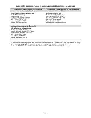 INFORMAÇÕES SOBRE A COMPANHIA, OS COORDENADORES, OS CONSULTORES E OS AUDITORES

     Consultores Legais Externos da Companhia          Consultores Legais Externos do Coordenador da
           e dos Acionistas Vendedores                                     Oferta
Milbank, Tweed, Hadley & McCloy LLP                  Clifford Chance US LLP
At..:Sr. Tobias Stirnberg                            At.: Sra. Isabel Costa Carvalho
Rua Colômbia, 325                                    Rua Funchal, 418, 15º andar
São Paulo, SP, CEP 01438-000                         São Paulo, SP, CEP 04551-060
Tel.: + 55 (11) 3927-7700                            Tel.: + 55 (11) 3019-6000
Fax: + 55 (11) 3927-7777                             Fax: + 55 (11) 3019-6001
Internet: www.milbank.com                            Internet: www.cliffordchance.com

Auditores independentes da Companhia
KMPG Auditores Independentes
At.: Sr. Luiz Carlos Carvalho
Avenida Almirante Barroso, 52, 4º andar
Rio de Janeiro, RJ, CEP 20031-000
Tel.: + 55 (21) 3515-9400
Fax: +55 (21) 3515-9000
Internet: www.kpmg.com.br



As declarações da Companhia, dos Acionistas Vendedores e do Coordenador Líder nos termos do artigo
56 da Instrução CVM 400 encontram-se anexas a este Prospecto nas páginas [•], [•] e [•].




                                                  57
 