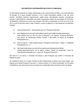 DOCUMENTOS E INFORMAÇÕES RELATIVOS À COMPANHIA


As informações referentes às seções relacionadas (i) aos nossos Fatores de Risco e de nosso Mercado
de Atuação; (ii) à nossa situação financeira; e (iii) a outras informações relativas a nós, tais como
histórico, atividades, estrutura organizacional, capital social, administração, pessoal, contingências
judiciais e administrativas e operações com partes relacionadas, podem ser encontradas do Formulário
de Referência, elaborado nos termos da Instrução CVM 480 e protocolizado na CVM em [•] de [•] de
2013, o qual se encontra anexo a este Prospecto, a partir da página [•], e está disponível nos seguintes
websites:


       (i)     www.autobrasil.com/ri - neste website clicar em “Prospecto Preliminar”;

       (ii)    www.btgpactual.com/home/InvestmentBank.aspx/InvestmentBanking/MercadoCapitais             -
               neste website clicar em 2013 no menu à esquerda e, em seguida, “Prospecto Preliminar”
               logo abaixo de “Distribuição Pública Primária e Secundária de Ações da AutoBrasil
               Participações S.A.”;

       (iii)   www.cvm.gov.br – neste website acessar “Prospectos Preliminares”, “Ações” e “AutoBrasil
               Participações S.A.”; e

       (iv)    http://www.bmfbovespa.com.br/pt-br/mercados/acoes/ofertaspublicas/ofertas-
               publicas.aspx?Idioma=pt-br, em tal página, acessar “Ofertas em Andamento”, clicar em
               “Auto Brasil Participações S.A.” e clicar em “Prospecto Preliminar”).

Nos itens (i) a (iv) acima, o investidor terá acesso a este Prospecto que contém o Formulário de
Referência anexo.

Os investidores devem ler a seção “Fatores de Risco Relacionados à Oferta e às nossas Ações”, nas
páginas [•] a [•] deste Prospecto e nos itens “4. Fatores de Risco” e “5. Riscos de Mercado” do Formulário
de Referência, para ciência dos riscos que devem ser considerados antes de decidir investir nas Ações.




AMECURRENT 703506644.2 29-set-12 05:08
 
