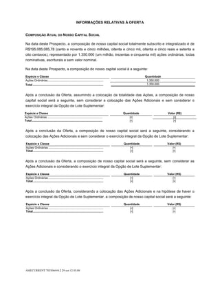 INFORMAÇÕES RELATIVAS À OFERTA


COMPOSIÇÃO ATUAL DO NOSSO CAPITAL SOCIAL

Na data deste Prospecto, a composição de nosso capital social totalmente subscrito e integralizado é de
R$195.085.085,78 (cento e noventa e cinco milhões, oitenta e cinco mil, oitenta e cinco reais e setenta e
oito centavos), representado por 1.350.000 (um milhão, trezentas e cinquenta mil) ações ordinárias, todas
nominativas, escriturais e sem valor nominal.

Na data deste Prospecto, a composição do nosso capital social é a seguinte:

Espécie e Classe                                                                                            Quantidade
Ações Ordinárias....................................................................                         1.350.000
Total ......................................................................................                 1.350.000


Após a conclusão da Oferta, assumindo a colocação da totalidade das Ações, a composição de nosso
capital social será a seguinte, sem considerar a colocação das Ações Adicionais e sem considerar o
exercício integral da Opção de Lote Suplementar:

Espécie e Classe                                                                               Quantidade                Valor (R$)
Ações Ordinárias ...................................................................               [•]                       [•]
Total ......................................................................................       [•]                       [•]


Após a conclusão da Oferta, a composição de nosso capital social será a seguinte, considerando a
colocação das Ações Adicionais e sem considerar o exercício integral da Opção de Lote Suplementar:

 Espécie e Classe                                                                              Quantidade                Valor (R$)
 Ações Ordinárias ...................................................................              [•]                       [•]
 Total......................................................................................       [•]                       [•]


Após a conclusão da Oferta, a composição de nosso capital social será a seguinte, sem considerar as
Ações Adicionais e considerando o exercício integral da Opção de Lote Suplementar:

 Espécie e Classe                                                                              Quantidade                Valor (R$)
 Ações Ordinárias ...................................................................              [•]                       [•]
 Total......................................................................................       [•]                       [•]


Após a conclusão da Oferta, considerando a colocação das Ações Adicionais e na hipótese de haver o
exercício integral da Opção de Lote Suplementar, a composição de nosso capital social será a seguinte:

 Espécie e Classe                                                                              Quantidade                Valor (R$)
 Ações Ordinárias ...................................................................              [•]                       [•]
 Total......................................................................................       [•]                       [•]




AMECURRENT 703506644.2 29-set-12 05:08
 