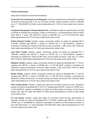INFORMAÇÕES RELATIVAS À OFERTA



ACIONISTAS VENDEDORES

Segue abaixo descrição dos Acionistas Vendedores:

Fundo Gulf II de Investimento em Participações, fundo de investimento em participações constituído
nos termos da Instrução CVM nº 391, de 16 de julho de 2003, conforme alterada, inscrito no CNPJ/MF
sob o nº 11.809.604/0001-08, detém ações representativas de 11,24% de nosso capital social votante e
total.

Investparts Participações e Empreendimentos S.A., sociedade por ações de capital fechado com sede
na Cidade de Jaboatão dos Guararapes, Estado de Pernambuco, na Avenida Bernardo Vieira de Melo,
3.054, Sala 5, 1º andar, CEP 54420-010, inscrita no CNPJ/MF sob o nº 07.191.977/0001-82, detém
ações representativas de 7,77% de nosso capital social votante e total.

Antônio Eduardo Toniello, brasileiro, casado, comerciante, portador da carteira de identidade RG nº
4.145.096, expedida pela SSP-SP, e inscrito no CPF/MF sob o nº 053.128.258-91, residente e
domiciliado em Sertãozinho, Estado de São Paulo na Rua José Bonini, 1.486, Centro, CEP 14160-160,
detém ações representativas de 1,07% de nosso capital social votante e total.

José Pedro Toniello, brasileiro, casado, comerciante, portador da carteira de identidade RG nº
3.665.299, expedida pela SSP-SP, e inscrito no CPF/MF sob o nº 053.134.068-68, residente e
domiciliado em Sertãozinho, Estado de São Paulo, na Rua Aprigio de Araújo, 1.466, apto. 51, Centro,
CEP 14160-550, detém ações representativas de 1,07% de nosso capital social votante e total.

Waldemar Toniello, brasileiro, casado, comerciante, portador da carteira de identidade RG nº 1.178.410,
expedida pelo SSP-SP, e inscrito no CPF/MF sob o nº 053.128.338-00, residente e domiciliado em
Sertãozinho, Estado de São Paulo, na Rua Dr. Olidair Ambrósio, 1.555, centro, CEP 14160-170, detém
ações representativas de 1,07% de nosso capital social votante e total.

Renato Toniello, brasileiro, casado, comerciante, portador da carteira de identidade RG nº 3.130.974,
expedida pelo SSP-SP, e inscrito no CPF/MF sob o nº 053.128.178-72, residente e domiciliado em
Sertãozinho, Estado de São Paulo, na Fazenda Córrego das Pedras, Zona Rural, CEP 14160-000, detém
ações representativas de 1,07% de nosso capital social votante e total.

Felix Archanjo Bordin, brasileiro, casado pelo regime da comunhão universal de bens, empresário,
portador da carteira de identidade RG nº 313.115-7, expedida pela SSP-PR, e inscrito no CPF/MF sob o
nº 004.130.039-49, residente e domiciliado na Cidade de Curitiba, Estado do Paraná, na Rua Coronel
Dulcídio, 907, apto. 901, Batel, CEP 80420-170, detém ações representativas de 0,29% de nosso capital
social votante e total.

Ivo Luiz Roveda, brasileiro, casado pelo regime da comunhão parcial de bens, administrador de
empresas, portador da carteira de identidade RG nº 2.218.004, expedida pela SSP-PR, e inscrito no
CPF/MF sob o nº 355.086.559-72, residente e domiciliado na Cidade de Curitiba, Estado do Paraná, na
Rua Tadeu Morozowics, 117, Santa Felicidade, CEP 82010-660, detém ações representativas de 6,17%
de nosso capital social votante e total.




                                                   63
 