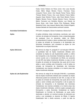 DEFINIÇÕES


                            Costa; Carlos Fabiano de Paiva Junior; Ana Luiza Gouvêa
                            Costa;    Mário    Sérgio   Moreira    Franco;       Francisco   Creso
                            Junqueira Franco Júnior; Ana Claudia Ferraz Franco; Maria
                            Thereza Moreira Franco; Ana Lucia Moreira Franco Ballvé;
                            Augusto Cesar Moreira Franco; João Paulo Moreira Franco;
                            Rogério Moreira Franco; Ricardo Moreira Franco; Henrique
                            Ballvé; Fernando Luiz Schettino Moreira; Luiz Cláudio de
                            Souza Alves; Julio Cesar Garcia Piña Rodrigues; Sérgio
                            Newlands Freire; Jose Joaquim Martins Neto; Edward Wygand;
                            Gustavo Barbeito de Vasconcellos Lantimant Lacerda.

Acionistas Controladores    FIP Gulf II, Investparts, Sócios Fundadores e Sócios Gulf.

Ações                       [•] ações ordinárias, todas nominativas, escriturais, sem valor
                            nominal, de emissão da Companhia, livres e desembaraçadas
                            de   quaisquer      ônus    ou   gravames,     objeto       da   Oferta,
                            compreendendo [•] ações a serem emitidas pela Companhia e
                            [•] ações de emissão da Companhia e de titularidade dos
                            Acionistas Vendedores, sem considerar as Ações do Lote
                            Suplementar e as Ações Adicionais.

Ações Adicionais            Nos termos do artigo 14, parágrafo 2º, da Instrução CVM 400,
                            a quantidade total de Ações inicialmente ofertada (sem
                            considerar as Ações do Lote Suplementar) poderá, a critério
                            [da Companhia e dos Acionistas Vendedores], desde que em
                            comum acordo com o Coordenador da Oferta, ser acrescida
                            em até 20% das Ações inicialmente ofertadas, ou seja, em até
                            [•] ações de emissão da Companhia[, das quais até [•] novas
                            ações a serem emitidas pela Companhia e até [•] ações de
                            emissão       da   Companhia     de   titularidade    dos    Acionistas
                            Vendedores], nas mesmas condições e no mesmo preço das
                            Ações inicialmente ofertadas.

Ações do Lote Suplementar   Nos termos do artigo 24 da Instrução CVM 400, a quantidade
                            total de Ações inicialmente ofertada (sem considerar as Ações
                            Adicionais) poderá ser acrescida em até 15%, ou seja, em até
                            [•] ações de emissão da Companhia[, das quais até [•] novas
                            ações a serem emitidas pela Companhia e até [•] ações de
                            emissão da Companhia e de titularidade dos Acionistas
                            Vendedores], nas mesmas condições e no mesmo preço das
                            Ações inicialmente ofertadas, conforme opção outorgada pela
                            [Companhia e pelos Acionistas Vendedores] ao Agente
                            Estabilizador no Contrato de Distribuição, as quais serão
                            destinadas a atender um eventual excesso de demanda que
                            venha a ser constatado no decorrer da Oferta. O Agente
                            Estabilizador terá o direito exclusivo, a partir da data de


                                      7
 