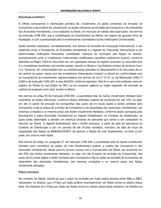 INFORMAÇÕES RELATIVAS À OFERTA


DESCRIÇÃO DA OFERTA

A Oferta compreende a distribuição primária de, inicialmente, [•] ações ordinárias de emissão da
Companhia e secundária de, inicialmente, [•] ações ordinárias de emissão da Companhia e de titularidade
dos Acionistas Vendedores, a ser realizada no Brasil, em mercado de balcão não-organizado, nos termos
da Instrução CVM 400, sob a coordenação do Coordenador da Oferta, em regime de garantia firme de
liquidação, e com a participação [dos Coordenadores Contratados e] das Instituições Consorciadas.

Serão também realizados, simultaneamente, nos termos do Contrato de Colocação Internacional, a ser
celebrado entre a Companhia, os Acionistas Vendedores e o Agente de Colocação Internacional e por
determinadas instituições financeiras contratadas, esforços de colocação das Ações no exterior,
exclusivamente junto a investidores institucionais qualificados (qualified institutional buyers), conforme
definidos na Regra 144A do Securities Act, em operações isentas de registro previstas no Securities Act,
e a investidores residentes nos demais países, exceto no Brasil e nos Estados Unidos da América (non-
U.S. Persons), em conformidade com os procedimentos previstos no Regulamento S do Securities Act e,
em ambos os casos, desde que tais Investidores Estrangeiros invistam no Brasil em conformidade com
os mecanismos de investimento regulamentados nos termos da Lei nº 4.131 ou da Resolução CMN nº
2.689 e da Instrução CVM 325, e pelo BACEN, conforme aplicável. Não foi e nem será realizado nenhum
registro da Oferta ou das Ações na SEC ou em qualquer agência ou órgão regulador do mercado de
capitais de qualquer outro país, exceto no Brasil.

Nos termos do artigo 24 da Instrução CVM 400, a quantidade total de Ações inicialmente ofertada (sem
considerar as Ações Adicionais, conforme abaixo definidas) poderá ser acrescida em até 15%, ou seja,
em até [•] ações de emissão da Companhia, das quais até [•] novas ações a serem emitidas pela
Companhia e até [•] ações de emissão da Companhia e de titularidade dos Acionistas Vendedores], nas
mesmas condições e no mesmo preço das Ações inicialmente ofertadas, conforme opção outorgada pela
[Companhia e pelos Acionistas Vendedores] ao Agente Estabilizador no Contrato de Distribuição, as
quais serão destinadas a atender um eventual excesso de demanda que venha a ser constatado no
decorrer da Oferta. O Agente Estabilizador terá o direito exclusivo, a partir da data de assinatura do
Contrato de Distribuição e por um período de até 30 dias contados, inclusive, da data de início da
negociação das Ações na BM&FBOVESPA, de exercer a Opção de Lote Suplementar, no todo ou em
parte, em uma ou mais vezes.

Nos termos do artigo 14, parágrafo 2º, da Instrução CVM 400, a quantidade total de Ações inicialmente
ofertada (sem considerar as Ações do Lote Suplementar) poderá, a critério [da Companhia e dos
Acionistas Vendedores], desde que em comum acordo com o Coordenador da Oferta, ser acrescida em
até 20% das Ações inicialmente ofertadas, ou seja, em até [•] ações de emissão da Companhia[, das
quais até [•] novas ações a serem emitidas pela Companhia e até [•] ações de emissão da Companhia de
titularidade dos Acionistas Vendedores], nas mesmas condições e no mesmo preço das Ações
inicialmente ofertadas.

PREÇO POR AÇÃO

No contexto da Oferta, estima-se que o preço de emissão por Ação estará situado entre R$[•] e R$[•],
ressalvado, no entanto, que o Preço por Ação poderá, eventualmente, ser fixado acima ou abaixo dessa
faixa. Na hipótese de o Preço por Ação ser fixado acima ou abaixo dessa faixa indicativa, os Pedidos de



                                                     70
 