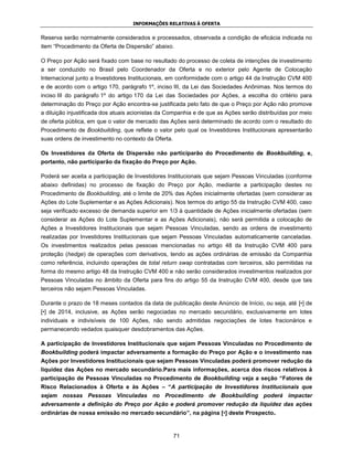 INFORMAÇÕES RELATIVAS À OFERTA


Reserva serão normalmente considerados e processados, observada a condição de eficácia indicada no
item “Procedimento da Oferta de Dispersão” abaixo.

O Preço por Ação será fixado com base no resultado do processo de coleta de intenções de investimento
a ser conduzido no Brasil pelo Coordenador da Oferta e no exterior pelo Agente de Colocação
Internacional junto a Investidores Institucionais, em conformidade com o artigo 44 da Instrução CVM 400
e de acordo com o artigo 170, parágrafo 1º, inciso III, da Lei das Sociedades Anônimas. Nos termos do
inciso III do parágrafo 1º do artigo 170 da Lei das Sociedades por Ações, a escolha do critério para
determinação do Preço por Ação encontra-se justificada pelo fato de que o Preço por Ação não promove
a diluição injustificada dos atuais acionistas da Companhia e de que as Ações serão distribuídas por meio
de oferta pública, em que o valor de mercado das Ações será determinado de acordo com o resultado do
Procedimento de Bookbuilding, que reflete o valor pelo qual os Investidores Institucionais apresentarão
suas ordens de investimento no contexto da Oferta.

Os Investidores da Oferta de Dispersão não participarão do Procedimento de Bookbuilding, e,
portanto, não participarão da fixação do Preço por Ação.

Poderá ser aceita a participação de Investidores Institucionais que sejam Pessoas Vinculadas (conforme
abaixo definidas) no processo de fixação do Preço por Ação, mediante a participação destes no
Procedimento de Bookbuilding, até o limite de 20% das Ações inicialmente ofertadas (sem considerar as
Ações do Lote Suplementar e as Ações Adicionais). Nos termos do artigo 55 da Instrução CVM 400, caso
seja verificado excesso de demanda superior em 1/3 à quantidade de Ações inicialmente ofertadas (sem
considerar as Ações do Lote Suplementar e as Ações Adicionais), não será permitida a colocação de
Ações a Investidores Institucionais que sejam Pessoas Vinculadas, sendo as ordens de investimento
realizadas por Investidores Institucionais que sejam Pessoas Vinculadas automaticamente canceladas.
Os investimentos realizados pelas pessoas mencionadas no artigo 48 da Instrução CVM 400 para
proteção (hedge) de operações com derivativos, tendo as ações ordinárias de emissão da Companhia
como referência, incluindo operações de total return swap contratadas com terceiros, são permitidas na
forma do mesmo artigo 48 da Instrução CVM 400 e não serão considerados investimentos realizados por
Pessoas Vinculadas no âmbito da Oferta para fins do artigo 55 da Instrução CVM 400, desde que tais
terceiros não sejam Pessoas Vinculadas.

Durante o prazo de 18 meses contados da data de publicação deste Anúncio de Início, ou seja, até [•] de
[•] de 2014, inclusive, as Ações serão negociadas no mercado secundário, exclusivamente em lotes
individuais e indivisíveis de 100 Ações, não sendo admitidas negociações de lotes fracionários e
permanecendo vedados quaisquer desdobramentos das Ações.

A participação de Investidores Institucionais que sejam Pessoas Vinculadas no Procedimento de
Bookbuilding poderá impactar adversamente a formação do Preço por Ação e o investimento nas
Ações por Investidores Institucionais que sejam Pessoas Vinculadas poderá promover redução da
liquidez das Ações no mercado secundário.Para mais informações, acerca dos riscos relativos à
participação de Pessoas Vinculadas no Procedimento de Bookbuilding veja a seção “Fatores de
Risco Relacionados à Oferta e às Ações – “A participação de Investidores Institucionais que
sejam nossas Pessoas Vinculadas no Procedimento de Bookbuilding poderá impactar
adversamente a definição do Preço por Ação e poderá promover redução da liquidez das ações
ordinárias de nossa emissão no mercado secundário”, na página [•] deste Prospecto.



                                                     71
 