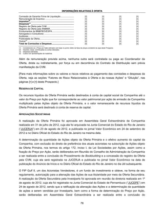 INFORMAÇÕES RELATIVAS À OFERTA

Comissão de Garantia Firme de Liquidação ......................                               [•]            [•]                [•]   [•]
Remuneração de Incentivo ...............................................                      [•]            [•]                [•]   [•]
Impostos(2) .......................................................................           [•]            [•]                [•]   [•]
Despesas(3) ......................................................................            [•]            [•]                [•]   [•]
Registro da Oferta pela CVM ............................................                      [•]            [•]                [•]   [•]
Registro da Oferta pela ANBIMA .......................................                        [•]            [•]                [•]   [•]
Emolumentos da BM&FBOVESPA....................................                                [•]            [•]                [•]   [•]
Advogados e Consultores .................................................                     [•]            [•]                [•]   [•]
Auditores...........................................................................          [•]            [•]                [•]   [•]
Publicidade da Oferta ........................................................                [•]            [•]                [•]   [•]
Outros(4) ............................................................................        [•]            [•]                [•]   [•]
Total de Comissões e Despesas ....................................                            [•]            [•]                [•]   [•]
(1)   Considerando-se o Preço por Ação estimado com base no ponto médio da faixa de preços constante da capa deste Prospecto.
(2)   Impostos, taxas, contribuições ou outras retenções.
(3)   Despesas estimadas.
(4)   Custos com apresentações de roadshow.


Além da remuneração prevista acima, nenhuma outra será contratada ou paga ao Coordenador da
Oferta, direta ou indiretamente, por força ou em decorrência do Contrato de Distribuição sem prévia
manifestação da CVM.

[Para mais informações sobre os valores e riscos relativos ao pagamento das comissões e despesas da
Oferta, veja as seções “Fatores de Risco Relacionados à Oferta e às nossas Ações” e “Diluição”, nas
páginas [•] e [•] deste Prospecto.]

RESERVA DE CAPITAL

Os recursos líquidos da Oferta Primária serão destinados à conta de capital social da Companhia até o
valor do Preço por Ação que for correspondente ao valor patrimonial por ação de emissão da Companhia
multiplicado pelas Ações objeto da Oferta Primária, e o valor remanescente de recursos líquidos da
Oferta Primária será destinado à conta de reserva de capital.

APROVAÇÕES SOCIETÁRIAS

A realização da Oferta Primária foi aprovada em Assembleia Geral Extraordinária da Companhia
realizada em 31 de julho de 2012, cuja ata foi arquivada na Junta Comercial do Estado do Rio de Janeiro
(“JUCERJA”) em 23 de agosto de 2012, e publicada no jornal Valor Econômico em 24 de setembro de
2012 e no Diário Oficial do Estado do Rio de Janeiro na mesma data.

A determinação da quantidade de Ações objeto da Oferta Primária e o efetivo aumento do capital da
Companhia, com exclusão do direito de preferência dos atuais acionistas na subscrição de Ações objeto
da Oferta Primária, nos termos do artigo 172, inciso I, da Lei Sociedades por Ações, assim como a
fixação do Preço por Ação, serão deliberados em Reunião do Conselho de Administração da Companhia
a ser realizada entre a conclusão do Procedimento de Bookbuilding e a concessão do registro da Oferta
pela CVM, cuja ata será registrada na JUCERJA e publicada no jornal Valor Econômico na data de
publicação do Anúncio de Início e no Diário Oficial do Estado do Rio de Janeiro no dia útil subsequente.

O FIP Gulf II, um dos Acionistas Vendedores, é um fundo de investimento e obteve, na forma de seu
regulamento, autorização para a alienação das Ações de sua titularidade por meio da Oferta Secundária.
A realização da Oferta Secundária pela Investparts foi aprovada em reunião da diretoria realizada em 1º
de agosto de 2012, cuja ata foi registrada na Junta Comercial do Estado de Pernambuco (“JUCEPE”) em
24 de agosto de 2012, sendo que a ratificação da alienação das Ações e a determinação da quantidade
de ações a serem vendidas por Investparts, bem como a forma de determinação do Preço por Ação,
serão deliberadas em Assembleia Geral Extraordinária a ser realizada entre a conclusão do


                                                                                         78
 