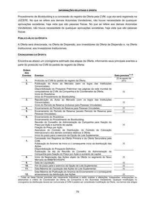 INFORMAÇÕES RELATIVAS À OFERTA


Procedimento de Bookbuilding e a concessão do registro da Oferta pela CVM, cuja ata será registrada na
JUCEPE. No que se refere aos demais Acionistas Vendedores, não houve necessidade de quaisquer
aprovações societárias, haja vista que são pessoas físicas. No que se refere aos demais Acionistas
Vendedores, não houve necessidade de quaisquer aprovações societárias, haja vista que são pessoas
físicas.

PÚBLICO-ALVO DA OFERTA

A Oferta será direcionada, na Oferta de Dispersão, aos Investidores da Oferta de Dispersão e, na Oferta
Institucional, aos Investidores Institucionais.

CRONOGRAMA DA OFERTA

Encontra-se abaixo um cronograma estimado das etapas da Oferta, informando seus principais eventos a
partir do protocolo na CVM do pedido de registro da Oferta:

      Ordem
        dos
                                                                                                                     (1) (2)
      Eventos    Eventos                                                                             Data prevista
                                                                                                       22 de agosto de
        1.       Protocolo na CVM do pedido de registro da Oferta.                                          2012
        2.       Publicação do Aviso ao Mercado (sem os logos das Instituições
                 Consorciadas).
                 Disponibilização do Prospecto Preliminar nas páginas da rede mundial de
                 computadores da CVM, da Companhia e do Coordenador da Oferta.                                [•]
                 Início do Roadshow.
                 Início do Procedimento de Bookbuilding.
        3.       Republicação do Aviso ao Mercado (com os logos das Instituições
                 Consorciadas).                                                                               [•]
                 Início do Período de Reserva (inclusive para Pessoas Vinculadas).
        4.       Encerramento do Período de Reserva para Pessoas Vinculadas.                                  [•]
        5.       Encerramento do Período de Reserva (exceto Período de Reserva para                           [•]
                 Pessoas Vinculadas).
        6.       Encerramento do Roadshow.
                 Encerramento do Procedimento de Bookbuilding.
                 Reunião do Conselho de Administração da Companhia para fixação do
                 Preço por Ação e aumento de capital.                                                         [•]
                 Fixação do Preço por Ação.
                 Assinatura do Contrato de Distribuição, do Contrato de Colocação
                 Internacional e dos demais contratos relativos à Oferta.
                 Início do prazo para o exercício da Opção de Lote Suplementar.
                 Concessão dos Registros da Oferta Primária e da Oferta Secundária pela
        7.       CVM.
                 Publicação do Anúncio de Início e o consequente início da distribuição das                   [•]
                 Ações.
                 Disponibilização do Prospecto Definitivo.
                 Publicação da ata da Reunião do Conselho de Administração da
                 Companhia para fixação do Preço por Ação e aumento de capital.
        8.       Início de Negociação das Ações objeto da Oferta no segmento do Novo                          [•]
                 Mercado da BM&FBOVESPA.
        9.       Data de Liquidação.                                                                          [•]
        10.      Fim do prazo para o exercício da Opção de Lote Suplementar.                                  [•]
        11.      Data Máxima de Liquidação das Ações do Lote Suplementar.                                     [•]
                 Data Máxima de Publicação do Anúncio de Encerramento e o consequente
        12.      encerramento da distribuição das Ações.                                                      [•]
(1)
   Todas as datas futuras previstas são meramente indicativas e estão sujeitas a alterações, suspensões, antecipações ou
adiamentos a critério do Coordenador da Oferta, da Companhia e dos Acionistas Vendedores. Qualquer modificação no
cronograma da distribuição deverá ser comunicada à CVM e poderá ser considerada modificação da Oferta, nos termos dos artigos



                                                             79
 