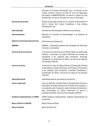 DEFINIÇÕES


                                    assinatura do Contrato Distribuição e por um período de até
                                    30 dias contados, inclusive, da data de início da negociação
                                    das Ações na BM&FBOVESPA, de exercer a Opção de Lote
                                    Suplementar, no todo ou em parte, em uma ou mais vezes.

Acordo de Acionistas                Acordo de acionistas firmado em 31 de julho de 2012 entre FIP
                                    Gulf II, Sócios Gulf, Sócios Fundadores e Auto Holding
                                    Participações Ltda.

Administração                       Conselho de Administração e Diretoria da Companhia.

Administradores                     Membros do Conselho de Administração e da Diretoria da
                                    Companhia.

Agente de Colocação Internacional   BTG Pactual US Capital LLC.

ANBIMA                              ANBIMA - Associação Brasileira das Entidades dos Mercados
                                    Financeiro e de Capitais.

Anúncio de Encerramento             O Anúncio de Encerramento da Oferta Pública de Distribuição
                                    Primária e Secundária de Ações Ordinárias de Emissão da
                                    Companhia a ser publicado pela Companhia, Acionistas
                                    Vendedores e Coordenador da Oferta, nos termos do artigo 29
                                    da Instrução CVM 400.

Anúncio de Início                   O Anúncio de Início da Oferta Pública de Distribuição Primária
                                    e Secundária de Ações Ordinárias de Emissão da Companhia
                                    a ser publicado pela Companhia, Acionistas Vendedores e
                                    Coordenador da Oferta, nos termos do artigo 52 da Instrução
                                    CVM 400.

Assembleia Geral                    Assembleia geral de acionistas da Companhia.

Aviso ao Mercado                    Aviso ao Mercado da Oferta Pública de Distribuição Primária e
                                    Secundária de Ações Ordinárias de Emissão da Companhia, a
                                    ser publicado pela Companhia, pelos Acionistas Vendedores e
                                    pelo Coordenador da Oferta, informando os termos e
                                    condições da Oferta, nos termos da Instrução CVM 400.

Auditores Independentes ou KPMG     KPMG Auditores Independentes, auditores independentes da
                                    Companhia.

Banco Central ou BACEN              Banco Central do Brasil.

Banco do Brasil                     Banco do Brasil S.A.




                                             8
 